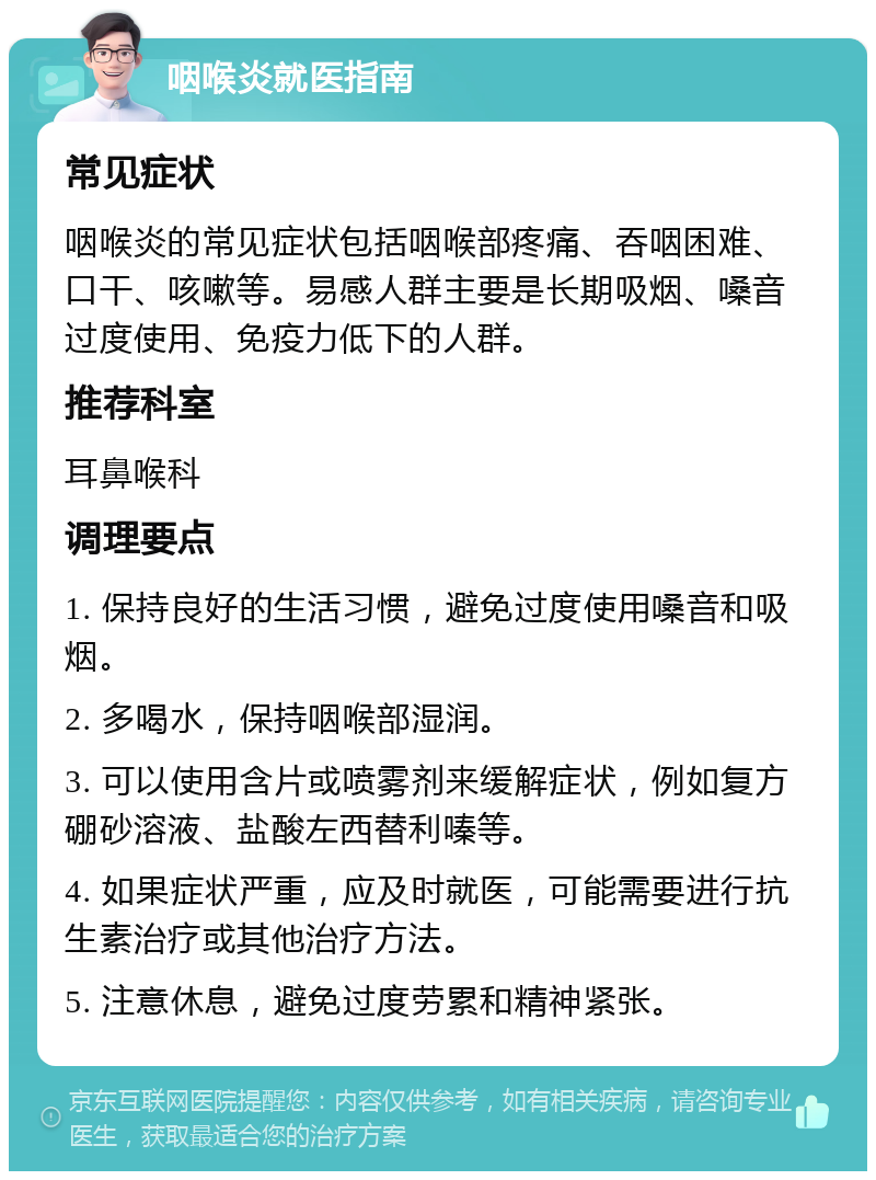 咽喉炎就医指南 常见症状 咽喉炎的常见症状包括咽喉部疼痛、吞咽困难、口干、咳嗽等。易感人群主要是长期吸烟、嗓音过度使用、免疫力低下的人群。 推荐科室 耳鼻喉科 调理要点 1. 保持良好的生活习惯，避免过度使用嗓音和吸烟。 2. 多喝水，保持咽喉部湿润。 3. 可以使用含片或喷雾剂来缓解症状，例如复方硼砂溶液、盐酸左西替利嗪等。 4. 如果症状严重，应及时就医，可能需要进行抗生素治疗或其他治疗方法。 5. 注意休息，避免过度劳累和精神紧张。