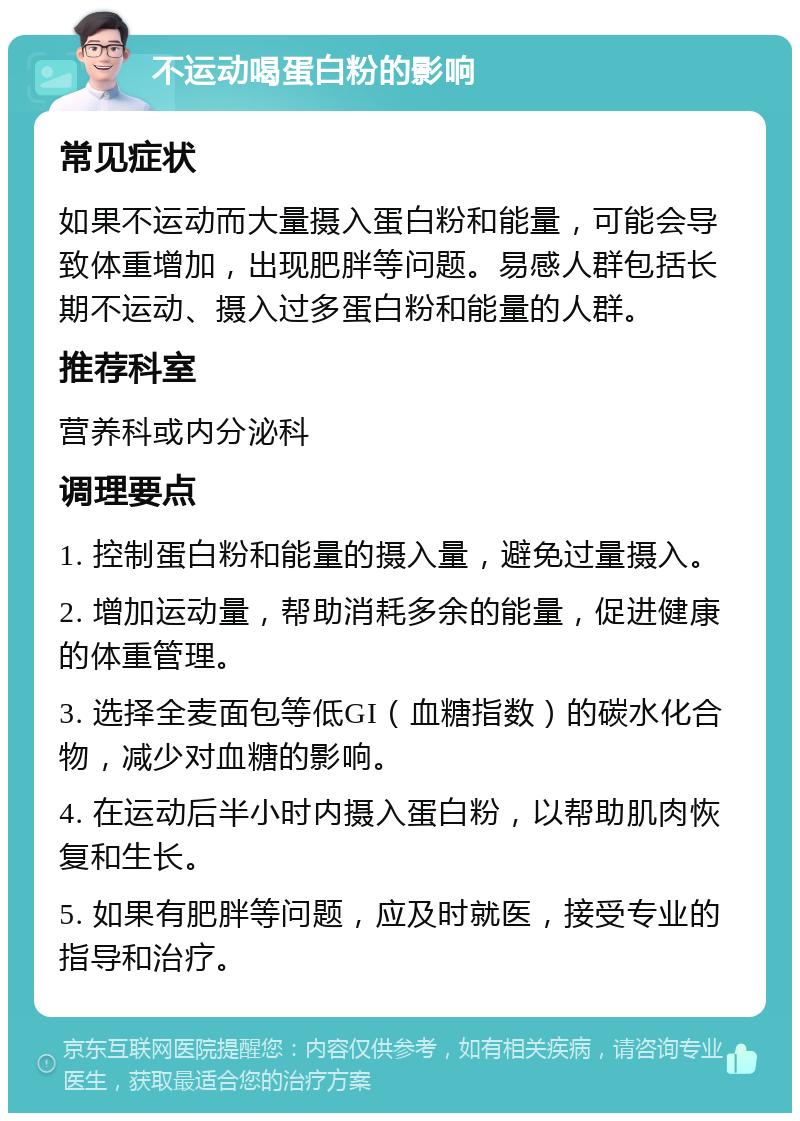 不运动喝蛋白粉的影响 常见症状 如果不运动而大量摄入蛋白粉和能量，可能会导致体重增加，出现肥胖等问题。易感人群包括长期不运动、摄入过多蛋白粉和能量的人群。 推荐科室 营养科或内分泌科 调理要点 1. 控制蛋白粉和能量的摄入量，避免过量摄入。 2. 增加运动量，帮助消耗多余的能量，促进健康的体重管理。 3. 选择全麦面包等低GI（血糖指数）的碳水化合物，减少对血糖的影响。 4. 在运动后半小时内摄入蛋白粉，以帮助肌肉恢复和生长。 5. 如果有肥胖等问题，应及时就医，接受专业的指导和治疗。