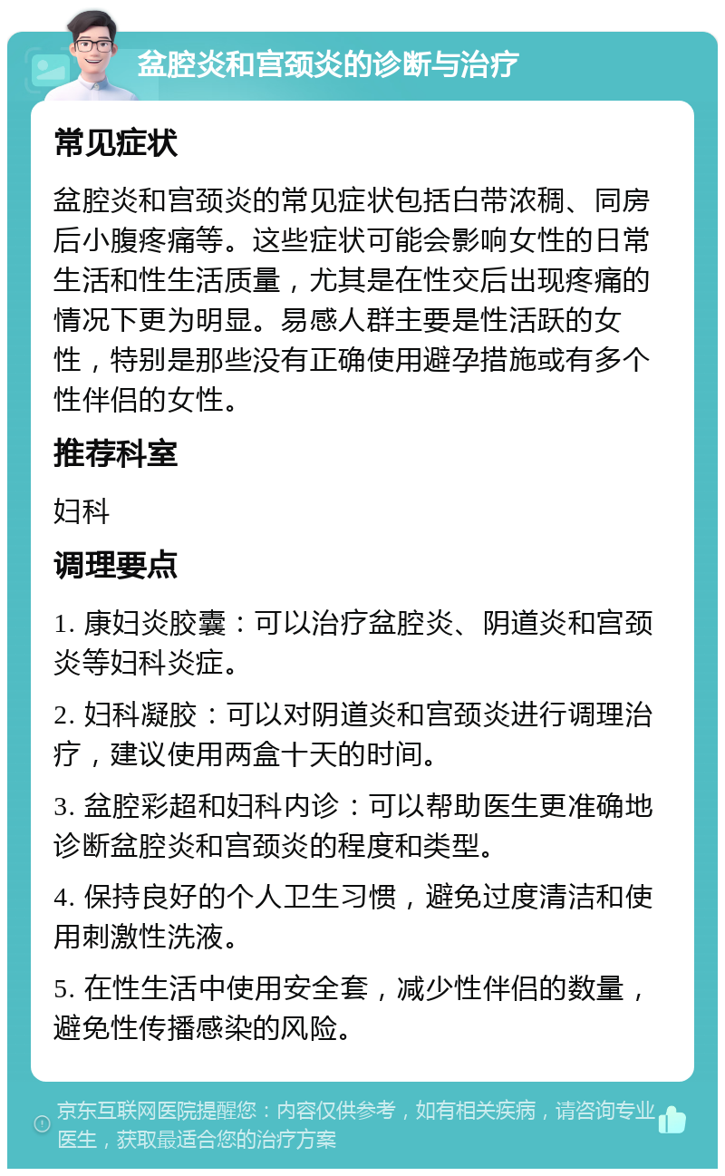 盆腔炎和宫颈炎的诊断与治疗 常见症状 盆腔炎和宫颈炎的常见症状包括白带浓稠、同房后小腹疼痛等。这些症状可能会影响女性的日常生活和性生活质量，尤其是在性交后出现疼痛的情况下更为明显。易感人群主要是性活跃的女性，特别是那些没有正确使用避孕措施或有多个性伴侣的女性。 推荐科室 妇科 调理要点 1. 康妇炎胶囊：可以治疗盆腔炎、阴道炎和宫颈炎等妇科炎症。 2. 妇科凝胶：可以对阴道炎和宫颈炎进行调理治疗，建议使用两盒十天的时间。 3. 盆腔彩超和妇科内诊：可以帮助医生更准确地诊断盆腔炎和宫颈炎的程度和类型。 4. 保持良好的个人卫生习惯，避免过度清洁和使用刺激性洗液。 5. 在性生活中使用安全套，减少性伴侣的数量，避免性传播感染的风险。