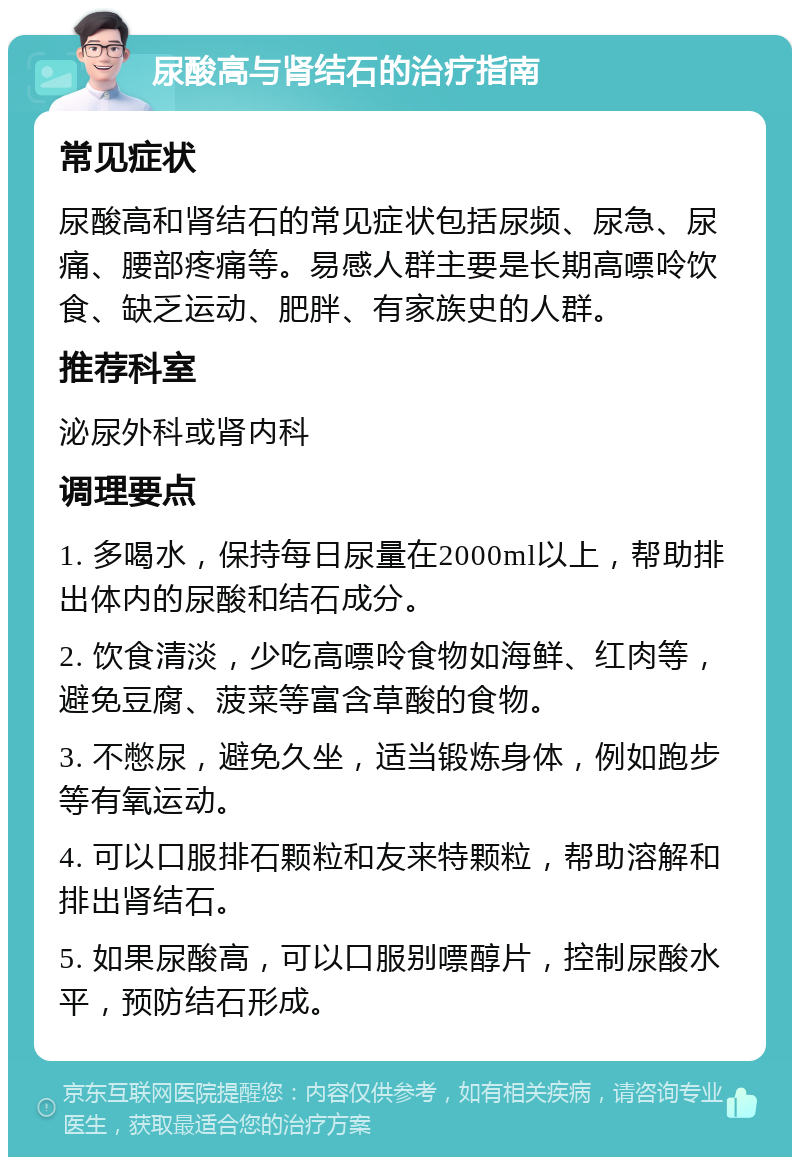 尿酸高与肾结石的治疗指南 常见症状 尿酸高和肾结石的常见症状包括尿频、尿急、尿痛、腰部疼痛等。易感人群主要是长期高嘌呤饮食、缺乏运动、肥胖、有家族史的人群。 推荐科室 泌尿外科或肾内科 调理要点 1. 多喝水，保持每日尿量在2000ml以上，帮助排出体内的尿酸和结石成分。 2. 饮食清淡，少吃高嘌呤食物如海鲜、红肉等，避免豆腐、菠菜等富含草酸的食物。 3. 不憋尿，避免久坐，适当锻炼身体，例如跑步等有氧运动。 4. 可以口服排石颗粒和友来特颗粒，帮助溶解和排出肾结石。 5. 如果尿酸高，可以口服别嘌醇片，控制尿酸水平，预防结石形成。