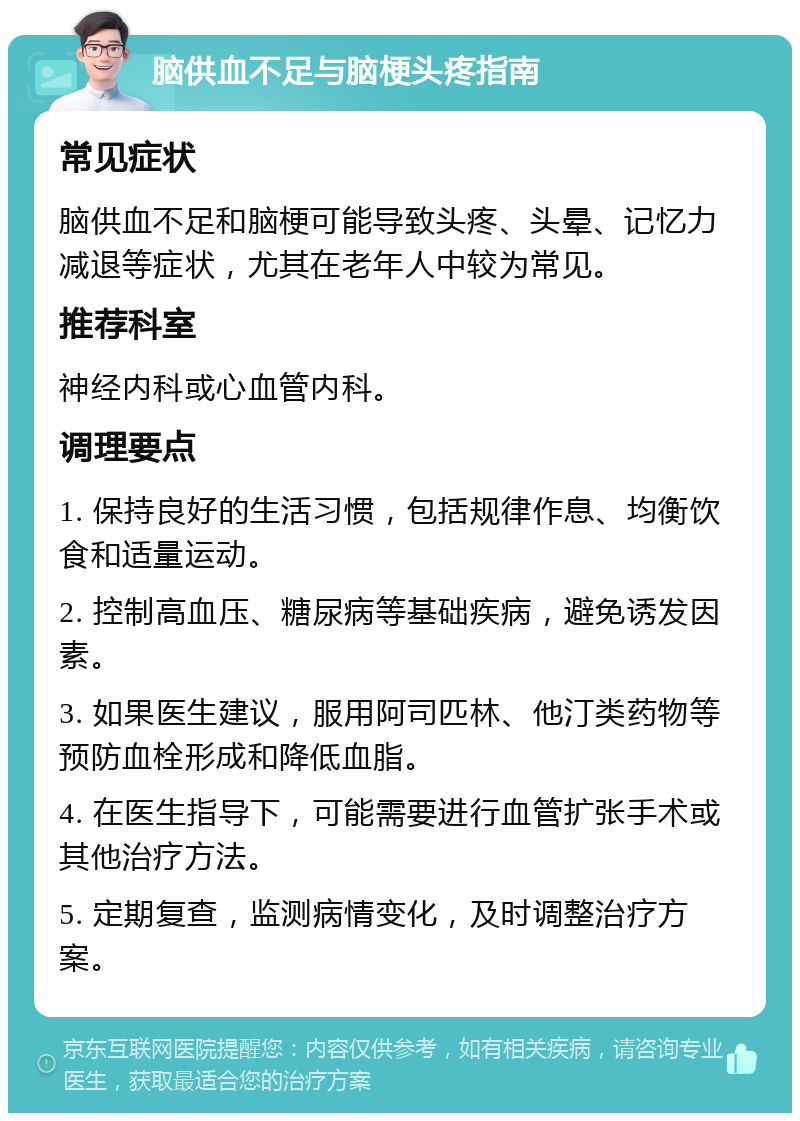 脑供血不足与脑梗头疼指南 常见症状 脑供血不足和脑梗可能导致头疼、头晕、记忆力减退等症状，尤其在老年人中较为常见。 推荐科室 神经内科或心血管内科。 调理要点 1. 保持良好的生活习惯，包括规律作息、均衡饮食和适量运动。 2. 控制高血压、糖尿病等基础疾病，避免诱发因素。 3. 如果医生建议，服用阿司匹林、他汀类药物等预防血栓形成和降低血脂。 4. 在医生指导下，可能需要进行血管扩张手术或其他治疗方法。 5. 定期复查，监测病情变化，及时调整治疗方案。