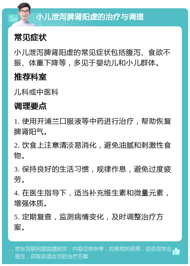 小儿泄泻脾肾阳虚的治疗与调理 常见症状 小儿泄泻脾肾阳虚的常见症状包括腹泻、食欲不振、体重下降等，多见于婴幼儿和小儿群体。 推荐科室 儿科或中医科 调理要点 1. 使用开浦兰口服液等中药进行治疗，帮助恢复脾肾阳气。 2. 饮食上注意清淡易消化，避免油腻和刺激性食物。 3. 保持良好的生活习惯，规律作息，避免过度疲劳。 4. 在医生指导下，适当补充维生素和微量元素，增强体质。 5. 定期复查，监测病情变化，及时调整治疗方案。