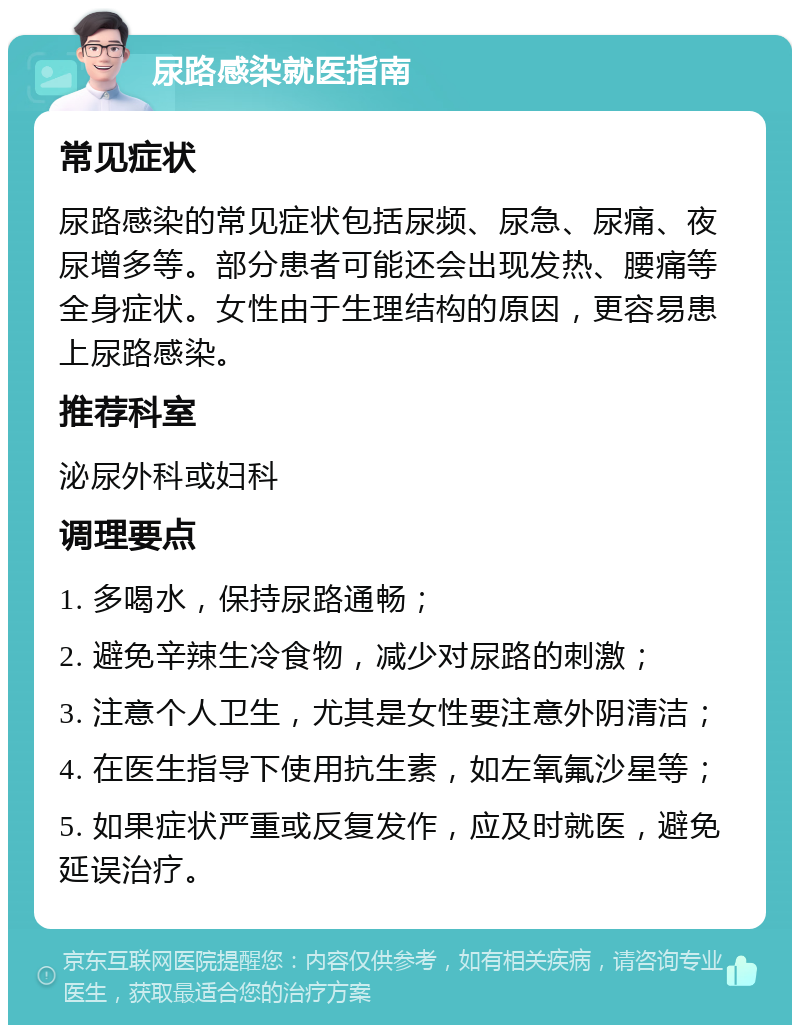 尿路感染就医指南 常见症状 尿路感染的常见症状包括尿频、尿急、尿痛、夜尿增多等。部分患者可能还会出现发热、腰痛等全身症状。女性由于生理结构的原因，更容易患上尿路感染。 推荐科室 泌尿外科或妇科 调理要点 1. 多喝水，保持尿路通畅； 2. 避免辛辣生冷食物，减少对尿路的刺激； 3. 注意个人卫生，尤其是女性要注意外阴清洁； 4. 在医生指导下使用抗生素，如左氧氟沙星等； 5. 如果症状严重或反复发作，应及时就医，避免延误治疗。