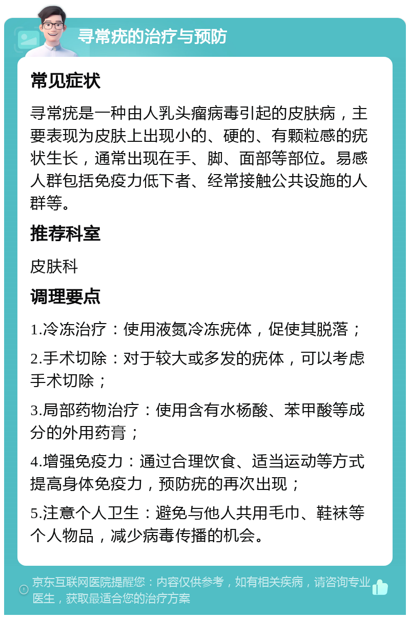 寻常疣的治疗与预防 常见症状 寻常疣是一种由人乳头瘤病毒引起的皮肤病，主要表现为皮肤上出现小的、硬的、有颗粒感的疣状生长，通常出现在手、脚、面部等部位。易感人群包括免疫力低下者、经常接触公共设施的人群等。 推荐科室 皮肤科 调理要点 1.冷冻治疗：使用液氮冷冻疣体，促使其脱落； 2.手术切除：对于较大或多发的疣体，可以考虑手术切除； 3.局部药物治疗：使用含有水杨酸、苯甲酸等成分的外用药膏； 4.增强免疫力：通过合理饮食、适当运动等方式提高身体免疫力，预防疣的再次出现； 5.注意个人卫生：避免与他人共用毛巾、鞋袜等个人物品，减少病毒传播的机会。