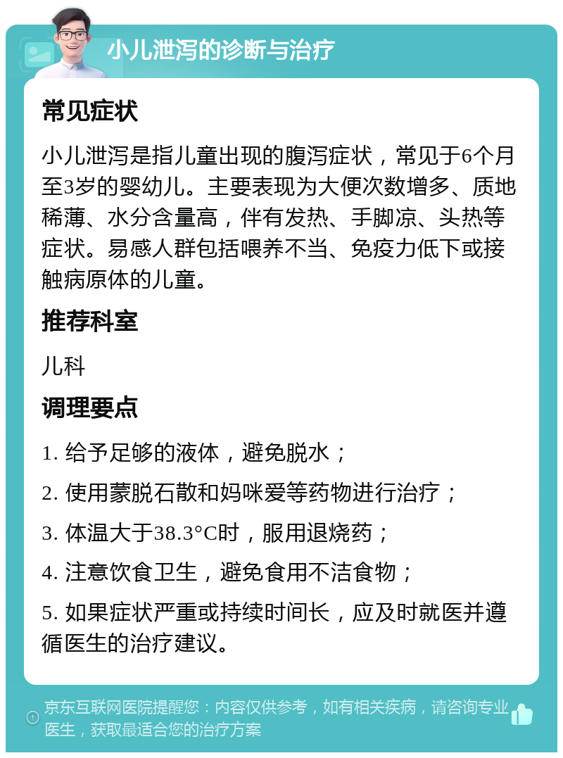 小儿泄泻的诊断与治疗 常见症状 小儿泄泻是指儿童出现的腹泻症状，常见于6个月至3岁的婴幼儿。主要表现为大便次数增多、质地稀薄、水分含量高，伴有发热、手脚凉、头热等症状。易感人群包括喂养不当、免疫力低下或接触病原体的儿童。 推荐科室 儿科 调理要点 1. 给予足够的液体，避免脱水； 2. 使用蒙脱石散和妈咪爱等药物进行治疗； 3. 体温大于38.3°C时，服用退烧药； 4. 注意饮食卫生，避免食用不洁食物； 5. 如果症状严重或持续时间长，应及时就医并遵循医生的治疗建议。