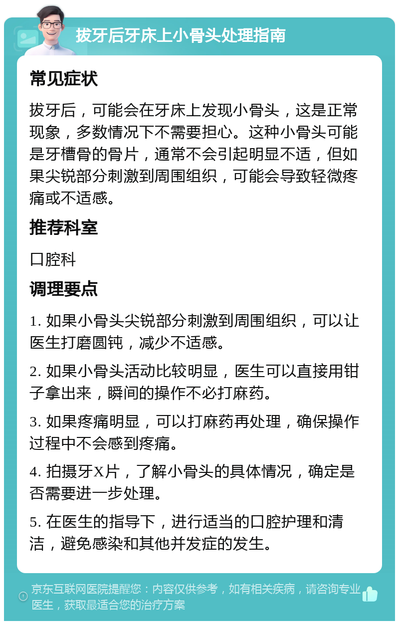 拔牙后牙床上小骨头处理指南 常见症状 拔牙后，可能会在牙床上发现小骨头，这是正常现象，多数情况下不需要担心。这种小骨头可能是牙槽骨的骨片，通常不会引起明显不适，但如果尖锐部分刺激到周围组织，可能会导致轻微疼痛或不适感。 推荐科室 口腔科 调理要点 1. 如果小骨头尖锐部分刺激到周围组织，可以让医生打磨圆钝，减少不适感。 2. 如果小骨头活动比较明显，医生可以直接用钳子拿出来，瞬间的操作不必打麻药。 3. 如果疼痛明显，可以打麻药再处理，确保操作过程中不会感到疼痛。 4. 拍摄牙X片，了解小骨头的具体情况，确定是否需要进一步处理。 5. 在医生的指导下，进行适当的口腔护理和清洁，避免感染和其他并发症的发生。