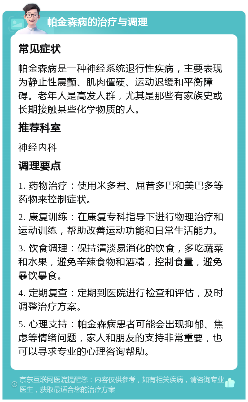 帕金森病的治疗与调理 常见症状 帕金森病是一种神经系统退行性疾病，主要表现为静止性震颤、肌肉僵硬、运动迟缓和平衡障碍。老年人是高发人群，尤其是那些有家族史或长期接触某些化学物质的人。 推荐科室 神经内科 调理要点 1. 药物治疗：使用米多君、屈昔多巴和美巴多等药物来控制症状。 2. 康复训练：在康复专科指导下进行物理治疗和运动训练，帮助改善运动功能和日常生活能力。 3. 饮食调理：保持清淡易消化的饮食，多吃蔬菜和水果，避免辛辣食物和酒精，控制食量，避免暴饮暴食。 4. 定期复查：定期到医院进行检查和评估，及时调整治疗方案。 5. 心理支持：帕金森病患者可能会出现抑郁、焦虑等情绪问题，家人和朋友的支持非常重要，也可以寻求专业的心理咨询帮助。