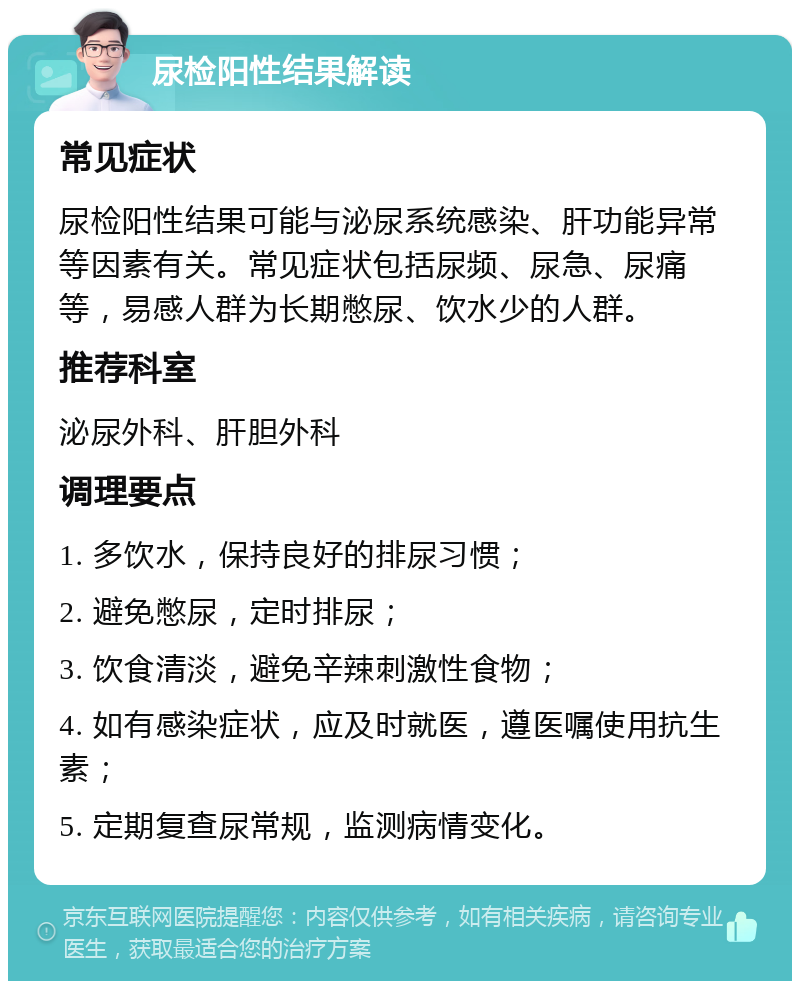 尿检阳性结果解读 常见症状 尿检阳性结果可能与泌尿系统感染、肝功能异常等因素有关。常见症状包括尿频、尿急、尿痛等，易感人群为长期憋尿、饮水少的人群。 推荐科室 泌尿外科、肝胆外科 调理要点 1. 多饮水，保持良好的排尿习惯； 2. 避免憋尿，定时排尿； 3. 饮食清淡，避免辛辣刺激性食物； 4. 如有感染症状，应及时就医，遵医嘱使用抗生素； 5. 定期复查尿常规，监测病情变化。