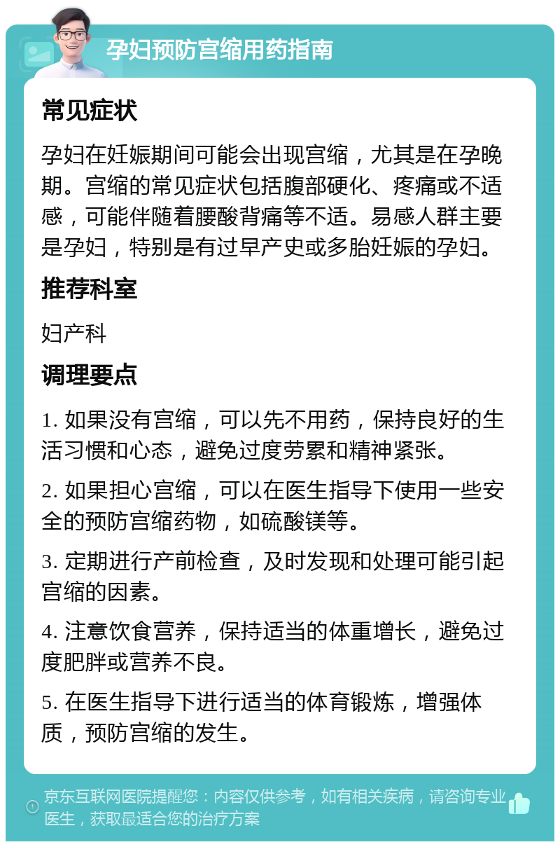 孕妇预防宫缩用药指南 常见症状 孕妇在妊娠期间可能会出现宫缩，尤其是在孕晚期。宫缩的常见症状包括腹部硬化、疼痛或不适感，可能伴随着腰酸背痛等不适。易感人群主要是孕妇，特别是有过早产史或多胎妊娠的孕妇。 推荐科室 妇产科 调理要点 1. 如果没有宫缩，可以先不用药，保持良好的生活习惯和心态，避免过度劳累和精神紧张。 2. 如果担心宫缩，可以在医生指导下使用一些安全的预防宫缩药物，如硫酸镁等。 3. 定期进行产前检查，及时发现和处理可能引起宫缩的因素。 4. 注意饮食营养，保持适当的体重增长，避免过度肥胖或营养不良。 5. 在医生指导下进行适当的体育锻炼，增强体质，预防宫缩的发生。