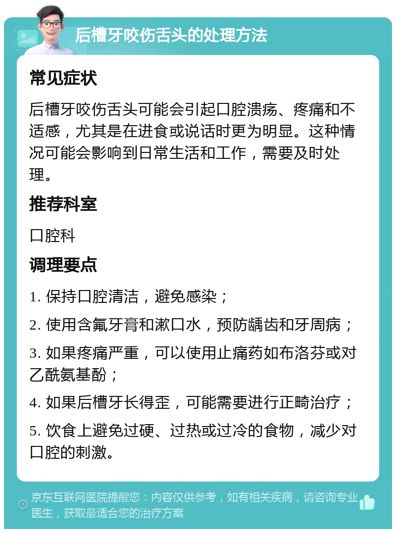 后槽牙咬伤舌头的处理方法 常见症状 后槽牙咬伤舌头可能会引起口腔溃疡、疼痛和不适感，尤其是在进食或说话时更为明显。这种情况可能会影响到日常生活和工作，需要及时处理。 推荐科室 口腔科 调理要点 1. 保持口腔清洁，避免感染； 2. 使用含氟牙膏和漱口水，预防龋齿和牙周病； 3. 如果疼痛严重，可以使用止痛药如布洛芬或对乙酰氨基酚； 4. 如果后槽牙长得歪，可能需要进行正畸治疗； 5. 饮食上避免过硬、过热或过冷的食物，减少对口腔的刺激。