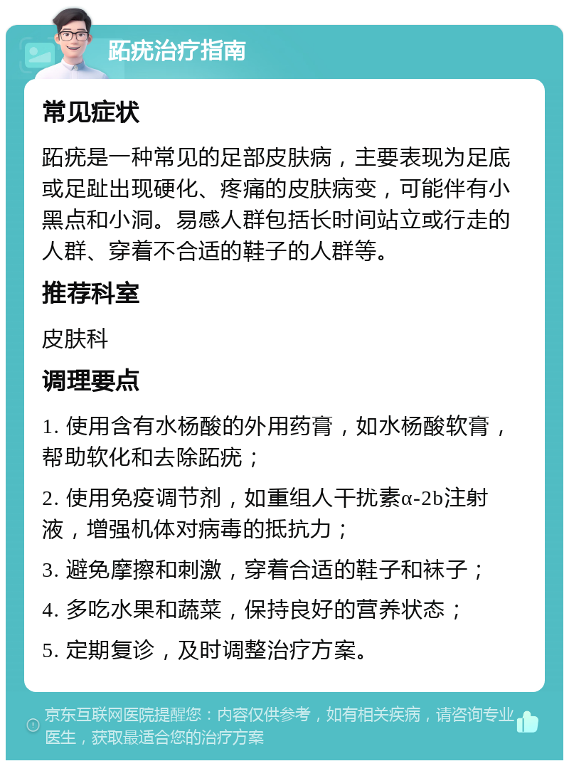 跖疣治疗指南 常见症状 跖疣是一种常见的足部皮肤病，主要表现为足底或足趾出现硬化、疼痛的皮肤病变，可能伴有小黑点和小洞。易感人群包括长时间站立或行走的人群、穿着不合适的鞋子的人群等。 推荐科室 皮肤科 调理要点 1. 使用含有水杨酸的外用药膏，如水杨酸软膏，帮助软化和去除跖疣； 2. 使用免疫调节剂，如重组人干扰素α-2b注射液，增强机体对病毒的抵抗力； 3. 避免摩擦和刺激，穿着合适的鞋子和袜子； 4. 多吃水果和蔬菜，保持良好的营养状态； 5. 定期复诊，及时调整治疗方案。