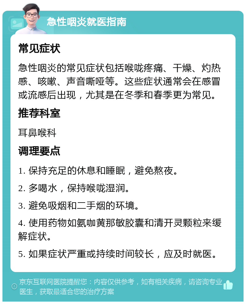 急性咽炎就医指南 常见症状 急性咽炎的常见症状包括喉咙疼痛、干燥、灼热感、咳嗽、声音嘶哑等。这些症状通常会在感冒或流感后出现，尤其是在冬季和春季更为常见。 推荐科室 耳鼻喉科 调理要点 1. 保持充足的休息和睡眠，避免熬夜。 2. 多喝水，保持喉咙湿润。 3. 避免吸烟和二手烟的环境。 4. 使用药物如氨咖黄那敏胶囊和清开灵颗粒来缓解症状。 5. 如果症状严重或持续时间较长，应及时就医。