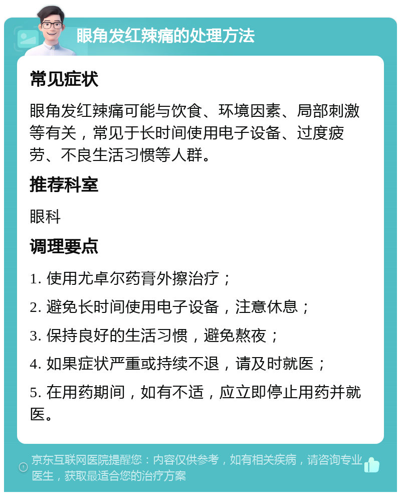 眼角发红辣痛的处理方法 常见症状 眼角发红辣痛可能与饮食、环境因素、局部刺激等有关，常见于长时间使用电子设备、过度疲劳、不良生活习惯等人群。 推荐科室 眼科 调理要点 1. 使用尤卓尔药膏外擦治疗； 2. 避免长时间使用电子设备，注意休息； 3. 保持良好的生活习惯，避免熬夜； 4. 如果症状严重或持续不退，请及时就医； 5. 在用药期间，如有不适，应立即停止用药并就医。