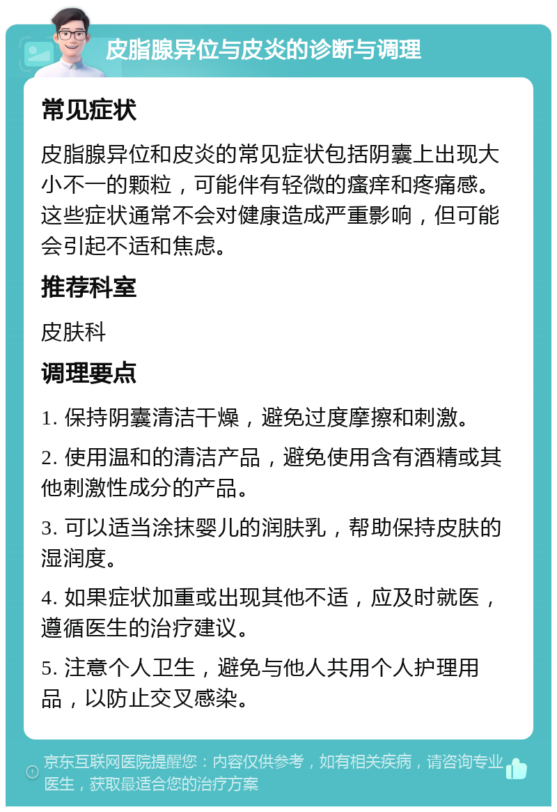 皮脂腺异位与皮炎的诊断与调理 常见症状 皮脂腺异位和皮炎的常见症状包括阴囊上出现大小不一的颗粒，可能伴有轻微的瘙痒和疼痛感。这些症状通常不会对健康造成严重影响，但可能会引起不适和焦虑。 推荐科室 皮肤科 调理要点 1. 保持阴囊清洁干燥，避免过度摩擦和刺激。 2. 使用温和的清洁产品，避免使用含有酒精或其他刺激性成分的产品。 3. 可以适当涂抹婴儿的润肤乳，帮助保持皮肤的湿润度。 4. 如果症状加重或出现其他不适，应及时就医，遵循医生的治疗建议。 5. 注意个人卫生，避免与他人共用个人护理用品，以防止交叉感染。