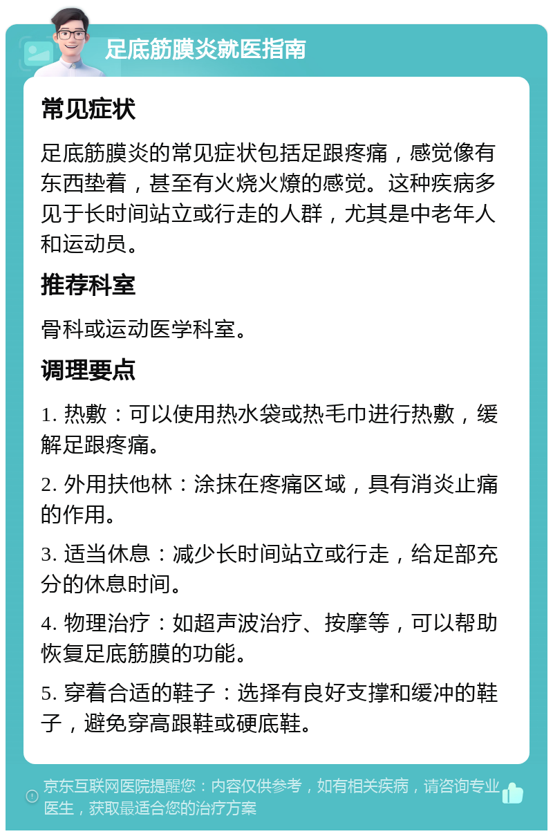 足底筋膜炎就医指南 常见症状 足底筋膜炎的常见症状包括足跟疼痛，感觉像有东西垫着，甚至有火烧火燎的感觉。这种疾病多见于长时间站立或行走的人群，尤其是中老年人和运动员。 推荐科室 骨科或运动医学科室。 调理要点 1. 热敷：可以使用热水袋或热毛巾进行热敷，缓解足跟疼痛。 2. 外用扶他林：涂抹在疼痛区域，具有消炎止痛的作用。 3. 适当休息：减少长时间站立或行走，给足部充分的休息时间。 4. 物理治疗：如超声波治疗、按摩等，可以帮助恢复足底筋膜的功能。 5. 穿着合适的鞋子：选择有良好支撑和缓冲的鞋子，避免穿高跟鞋或硬底鞋。