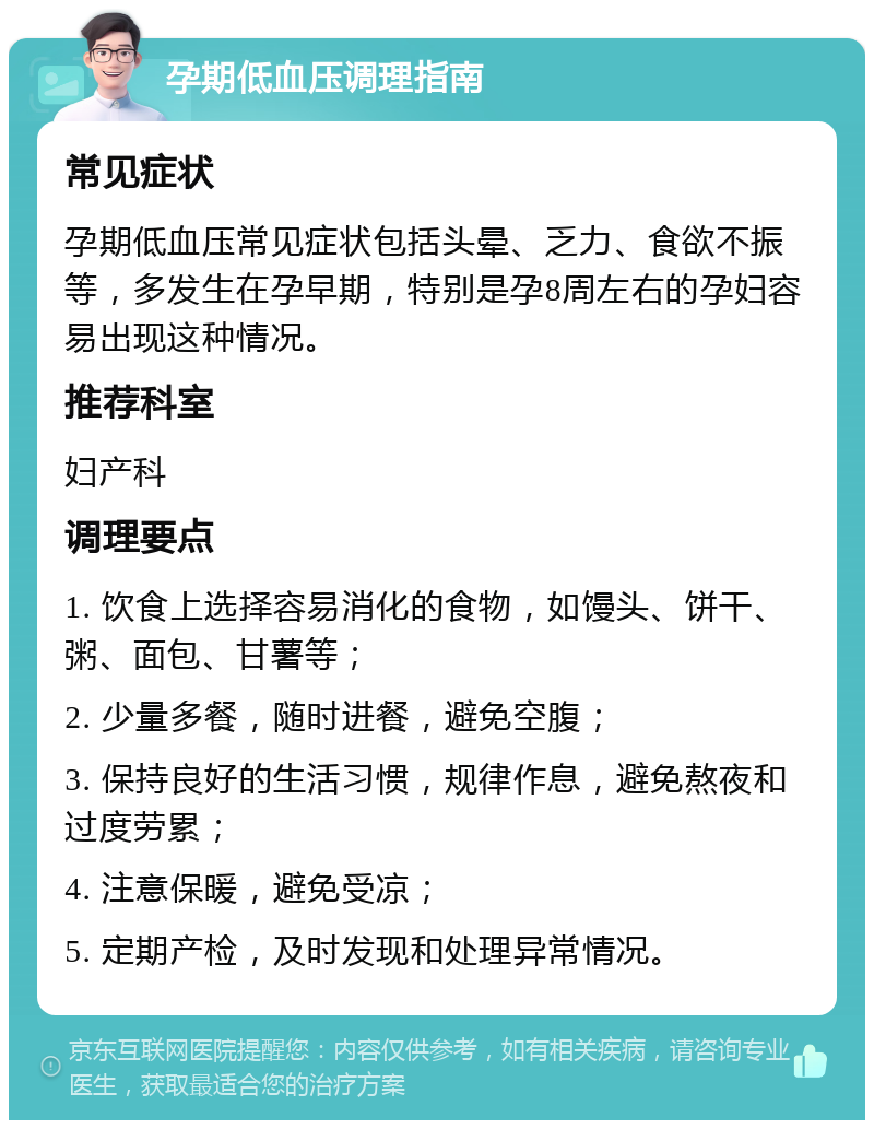 孕期低血压调理指南 常见症状 孕期低血压常见症状包括头晕、乏力、食欲不振等，多发生在孕早期，特别是孕8周左右的孕妇容易出现这种情况。 推荐科室 妇产科 调理要点 1. 饮食上选择容易消化的食物，如馒头、饼干、粥、面包、甘薯等； 2. 少量多餐，随时进餐，避免空腹； 3. 保持良好的生活习惯，规律作息，避免熬夜和过度劳累； 4. 注意保暖，避免受凉； 5. 定期产检，及时发现和处理异常情况。