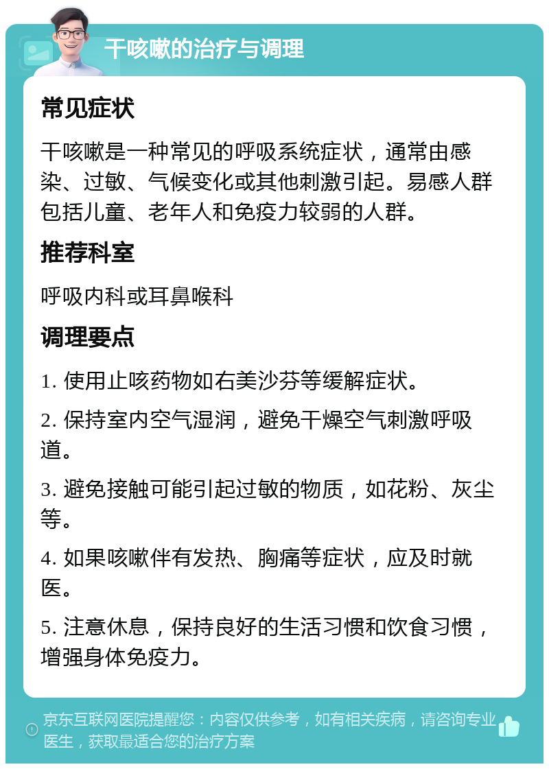 干咳嗽的治疗与调理 常见症状 干咳嗽是一种常见的呼吸系统症状，通常由感染、过敏、气候变化或其他刺激引起。易感人群包括儿童、老年人和免疫力较弱的人群。 推荐科室 呼吸内科或耳鼻喉科 调理要点 1. 使用止咳药物如右美沙芬等缓解症状。 2. 保持室内空气湿润，避免干燥空气刺激呼吸道。 3. 避免接触可能引起过敏的物质，如花粉、灰尘等。 4. 如果咳嗽伴有发热、胸痛等症状，应及时就医。 5. 注意休息，保持良好的生活习惯和饮食习惯，增强身体免疫力。