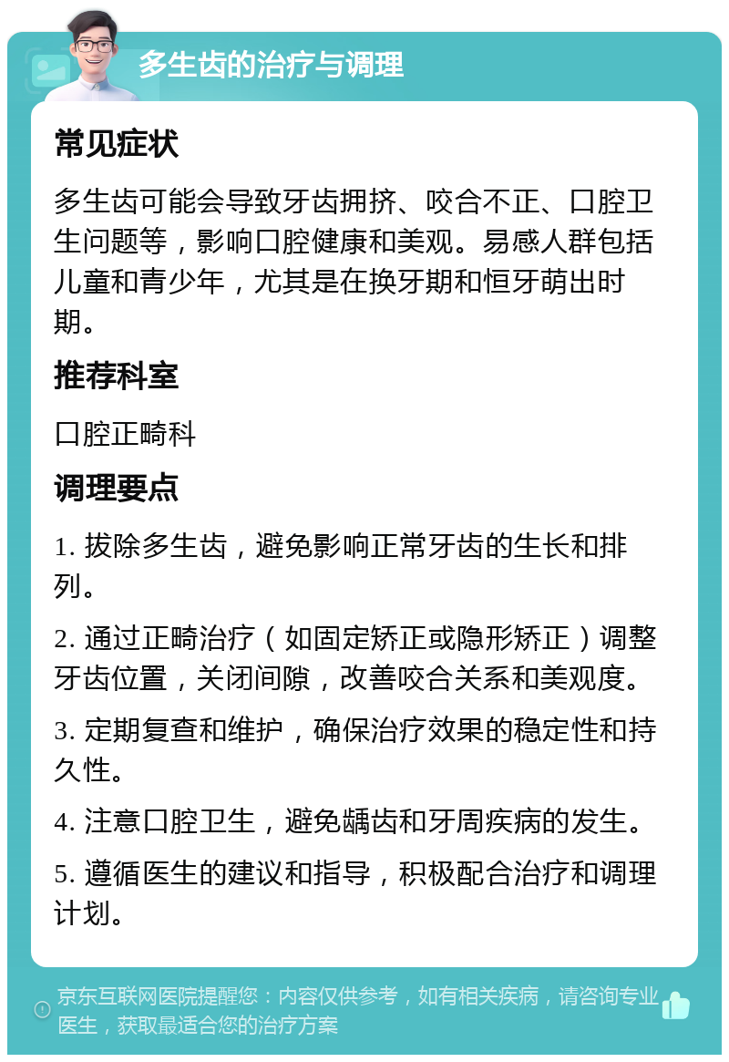 多生齿的治疗与调理 常见症状 多生齿可能会导致牙齿拥挤、咬合不正、口腔卫生问题等，影响口腔健康和美观。易感人群包括儿童和青少年，尤其是在换牙期和恒牙萌出时期。 推荐科室 口腔正畸科 调理要点 1. 拔除多生齿，避免影响正常牙齿的生长和排列。 2. 通过正畸治疗（如固定矫正或隐形矫正）调整牙齿位置，关闭间隙，改善咬合关系和美观度。 3. 定期复查和维护，确保治疗效果的稳定性和持久性。 4. 注意口腔卫生，避免龋齿和牙周疾病的发生。 5. 遵循医生的建议和指导，积极配合治疗和调理计划。