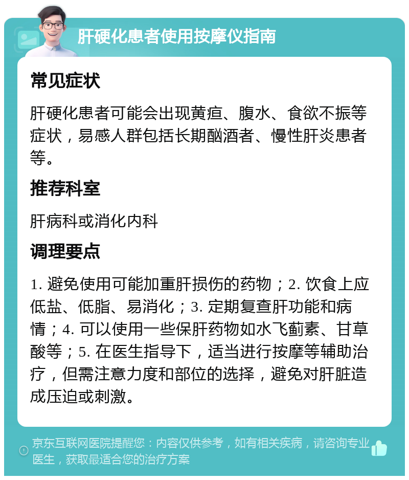 肝硬化患者使用按摩仪指南 常见症状 肝硬化患者可能会出现黄疸、腹水、食欲不振等症状，易感人群包括长期酗酒者、慢性肝炎患者等。 推荐科室 肝病科或消化内科 调理要点 1. 避免使用可能加重肝损伤的药物；2. 饮食上应低盐、低脂、易消化；3. 定期复查肝功能和病情；4. 可以使用一些保肝药物如水飞蓟素、甘草酸等；5. 在医生指导下，适当进行按摩等辅助治疗，但需注意力度和部位的选择，避免对肝脏造成压迫或刺激。