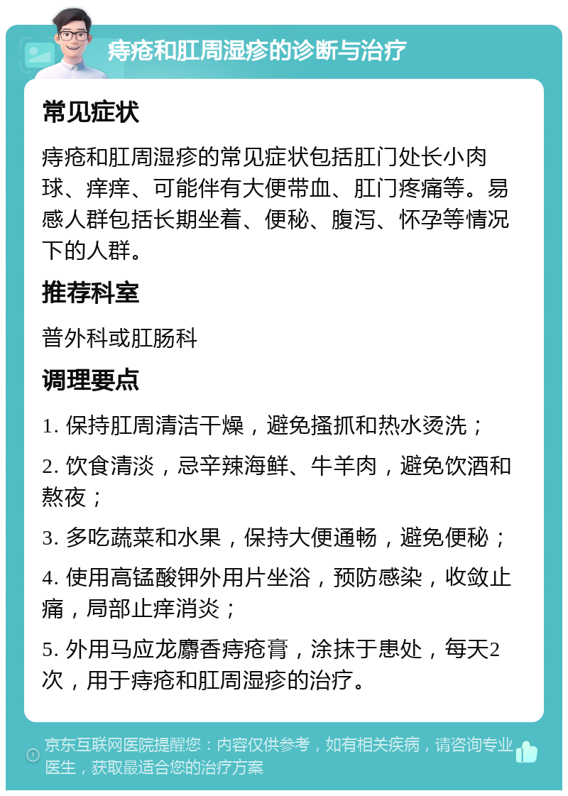 痔疮和肛周湿疹的诊断与治疗 常见症状 痔疮和肛周湿疹的常见症状包括肛门处长小肉球、痒痒、可能伴有大便带血、肛门疼痛等。易感人群包括长期坐着、便秘、腹泻、怀孕等情况下的人群。 推荐科室 普外科或肛肠科 调理要点 1. 保持肛周清洁干燥，避免搔抓和热水烫洗； 2. 饮食清淡，忌辛辣海鲜、牛羊肉，避免饮酒和熬夜； 3. 多吃蔬菜和水果，保持大便通畅，避免便秘； 4. 使用高锰酸钾外用片坐浴，预防感染，收敛止痛，局部止痒消炎； 5. 外用马应龙麝香痔疮膏，涂抹于患处，每天2次，用于痔疮和肛周湿疹的治疗。