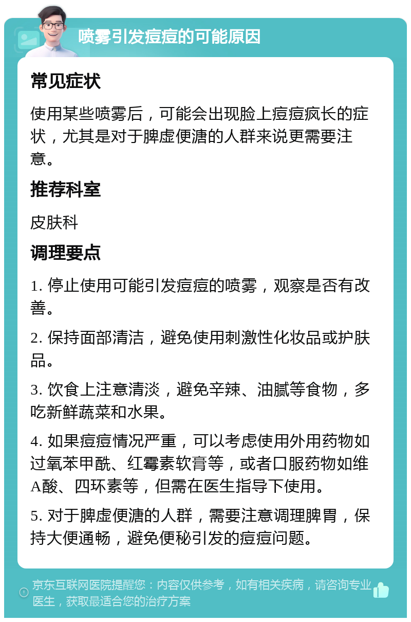 喷雾引发痘痘的可能原因 常见症状 使用某些喷雾后，可能会出现脸上痘痘疯长的症状，尤其是对于脾虚便溏的人群来说更需要注意。 推荐科室 皮肤科 调理要点 1. 停止使用可能引发痘痘的喷雾，观察是否有改善。 2. 保持面部清洁，避免使用刺激性化妆品或护肤品。 3. 饮食上注意清淡，避免辛辣、油腻等食物，多吃新鲜蔬菜和水果。 4. 如果痘痘情况严重，可以考虑使用外用药物如过氧苯甲酰、红霉素软膏等，或者口服药物如维A酸、四环素等，但需在医生指导下使用。 5. 对于脾虚便溏的人群，需要注意调理脾胃，保持大便通畅，避免便秘引发的痘痘问题。