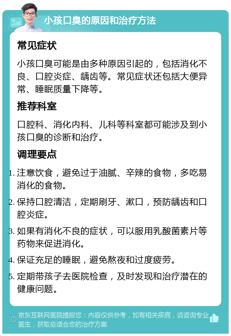 小孩口臭的原因和治疗方法 常见症状 小孩口臭可能是由多种原因引起的，包括消化不良、口腔炎症、龋齿等。常见症状还包括大便异常、睡眠质量下降等。 推荐科室 口腔科、消化内科、儿科等科室都可能涉及到小孩口臭的诊断和治疗。 调理要点 注意饮食，避免过于油腻、辛辣的食物，多吃易消化的食物。 保持口腔清洁，定期刷牙、漱口，预防龋齿和口腔炎症。 如果有消化不良的症状，可以服用乳酸菌素片等药物来促进消化。 保证充足的睡眠，避免熬夜和过度疲劳。 定期带孩子去医院检查，及时发现和治疗潜在的健康问题。