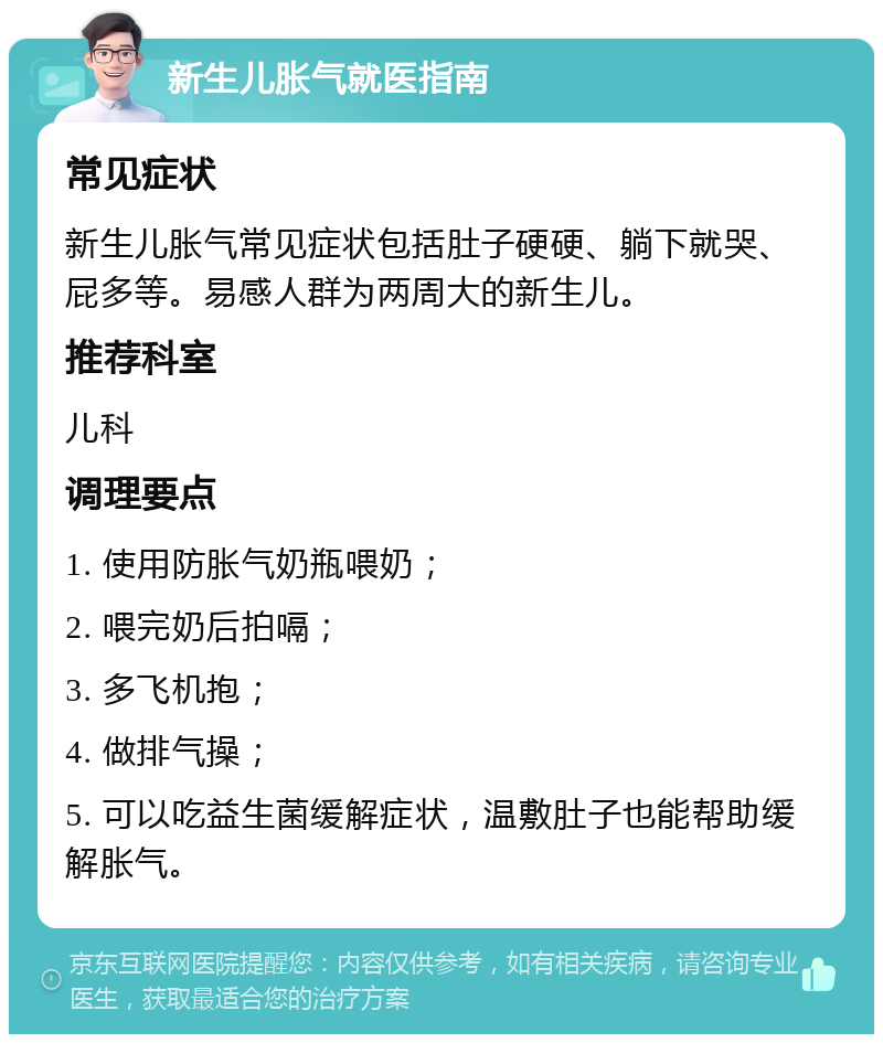 新生儿胀气就医指南 常见症状 新生儿胀气常见症状包括肚子硬硬、躺下就哭、屁多等。易感人群为两周大的新生儿。 推荐科室 儿科 调理要点 1. 使用防胀气奶瓶喂奶； 2. 喂完奶后拍嗝； 3. 多飞机抱； 4. 做排气操； 5. 可以吃益生菌缓解症状，温敷肚子也能帮助缓解胀气。