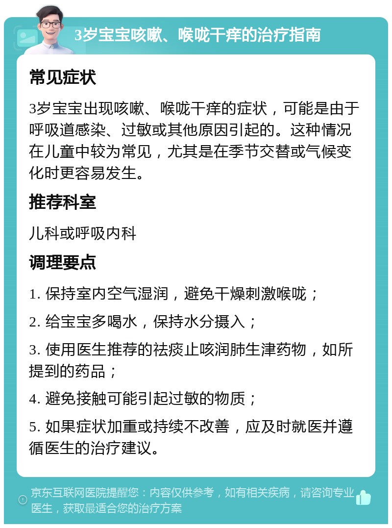 3岁宝宝咳嗽、喉咙干痒的治疗指南 常见症状 3岁宝宝出现咳嗽、喉咙干痒的症状，可能是由于呼吸道感染、过敏或其他原因引起的。这种情况在儿童中较为常见，尤其是在季节交替或气候变化时更容易发生。 推荐科室 儿科或呼吸内科 调理要点 1. 保持室内空气湿润，避免干燥刺激喉咙； 2. 给宝宝多喝水，保持水分摄入； 3. 使用医生推荐的祛痰止咳润肺生津药物，如所提到的药品； 4. 避免接触可能引起过敏的物质； 5. 如果症状加重或持续不改善，应及时就医并遵循医生的治疗建议。