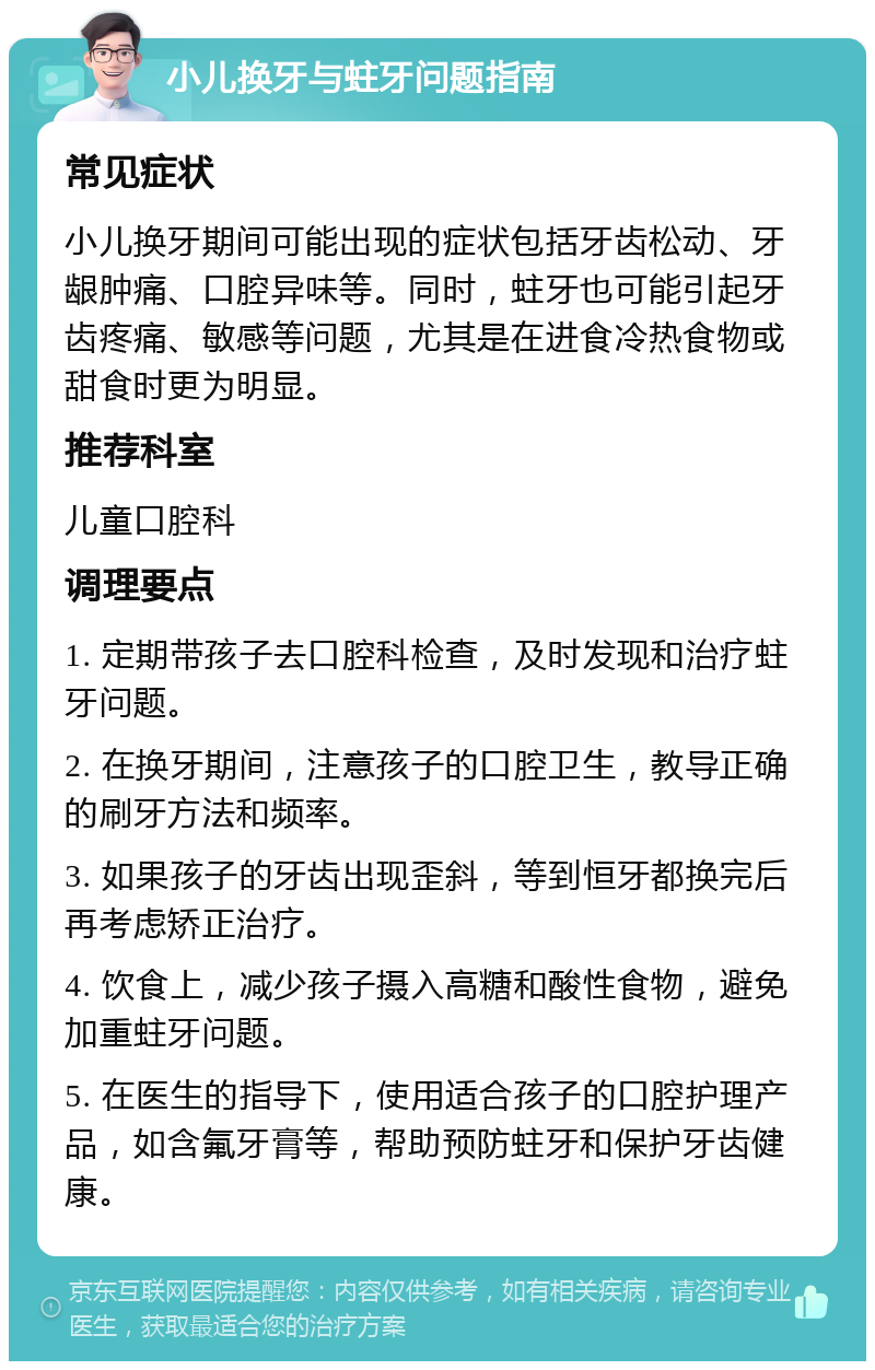 小儿换牙与蛀牙问题指南 常见症状 小儿换牙期间可能出现的症状包括牙齿松动、牙龈肿痛、口腔异味等。同时，蛀牙也可能引起牙齿疼痛、敏感等问题，尤其是在进食冷热食物或甜食时更为明显。 推荐科室 儿童口腔科 调理要点 1. 定期带孩子去口腔科检查，及时发现和治疗蛀牙问题。 2. 在换牙期间，注意孩子的口腔卫生，教导正确的刷牙方法和频率。 3. 如果孩子的牙齿出现歪斜，等到恒牙都换完后再考虑矫正治疗。 4. 饮食上，减少孩子摄入高糖和酸性食物，避免加重蛀牙问题。 5. 在医生的指导下，使用适合孩子的口腔护理产品，如含氟牙膏等，帮助预防蛀牙和保护牙齿健康。