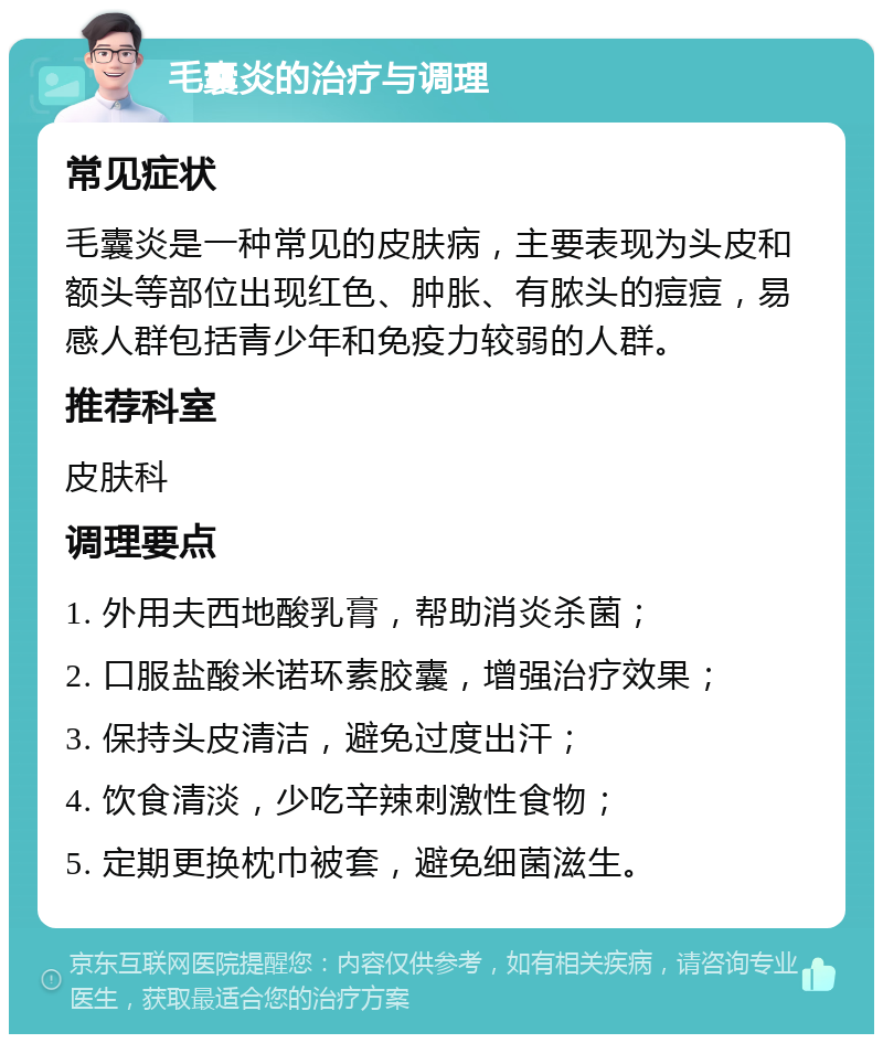 毛囊炎的治疗与调理 常见症状 毛囊炎是一种常见的皮肤病，主要表现为头皮和额头等部位出现红色、肿胀、有脓头的痘痘，易感人群包括青少年和免疫力较弱的人群。 推荐科室 皮肤科 调理要点 1. 外用夫西地酸乳膏，帮助消炎杀菌； 2. 口服盐酸米诺环素胶囊，增强治疗效果； 3. 保持头皮清洁，避免过度出汗； 4. 饮食清淡，少吃辛辣刺激性食物； 5. 定期更换枕巾被套，避免细菌滋生。