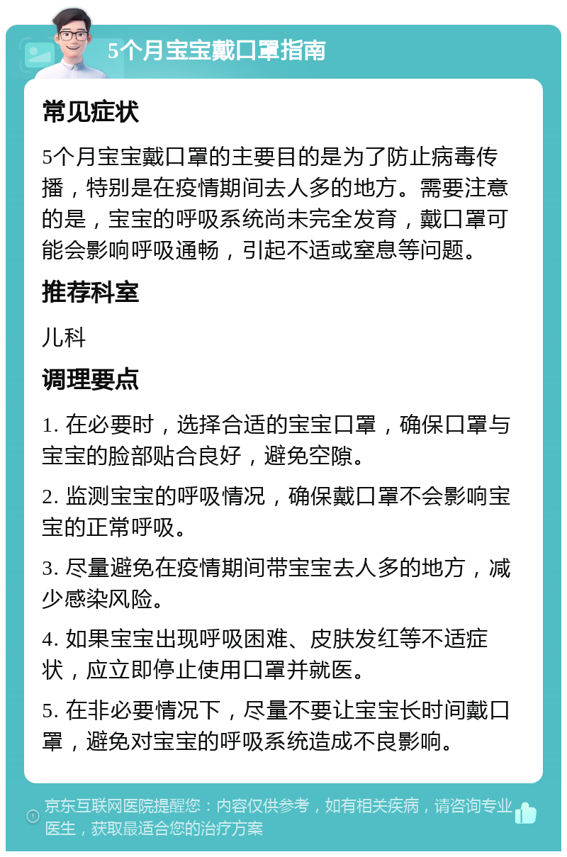 5个月宝宝戴口罩指南 常见症状 5个月宝宝戴口罩的主要目的是为了防止病毒传播，特别是在疫情期间去人多的地方。需要注意的是，宝宝的呼吸系统尚未完全发育，戴口罩可能会影响呼吸通畅，引起不适或窒息等问题。 推荐科室 儿科 调理要点 1. 在必要时，选择合适的宝宝口罩，确保口罩与宝宝的脸部贴合良好，避免空隙。 2. 监测宝宝的呼吸情况，确保戴口罩不会影响宝宝的正常呼吸。 3. 尽量避免在疫情期间带宝宝去人多的地方，减少感染风险。 4. 如果宝宝出现呼吸困难、皮肤发红等不适症状，应立即停止使用口罩并就医。 5. 在非必要情况下，尽量不要让宝宝长时间戴口罩，避免对宝宝的呼吸系统造成不良影响。