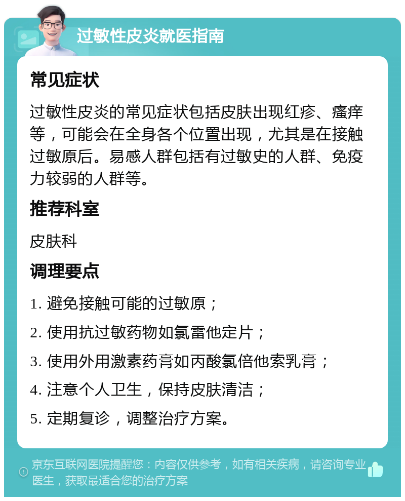 过敏性皮炎就医指南 常见症状 过敏性皮炎的常见症状包括皮肤出现红疹、瘙痒等，可能会在全身各个位置出现，尤其是在接触过敏原后。易感人群包括有过敏史的人群、免疫力较弱的人群等。 推荐科室 皮肤科 调理要点 1. 避免接触可能的过敏原； 2. 使用抗过敏药物如氯雷他定片； 3. 使用外用激素药膏如丙酸氯倍他索乳膏； 4. 注意个人卫生，保持皮肤清洁； 5. 定期复诊，调整治疗方案。