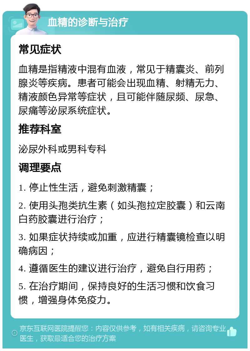 血精的诊断与治疗 常见症状 血精是指精液中混有血液，常见于精囊炎、前列腺炎等疾病。患者可能会出现血精、射精无力、精液颜色异常等症状，且可能伴随尿频、尿急、尿痛等泌尿系统症状。 推荐科室 泌尿外科或男科专科 调理要点 1. 停止性生活，避免刺激精囊； 2. 使用头孢类抗生素（如头孢拉定胶囊）和云南白药胶囊进行治疗； 3. 如果症状持续或加重，应进行精囊镜检查以明确病因； 4. 遵循医生的建议进行治疗，避免自行用药； 5. 在治疗期间，保持良好的生活习惯和饮食习惯，增强身体免疫力。