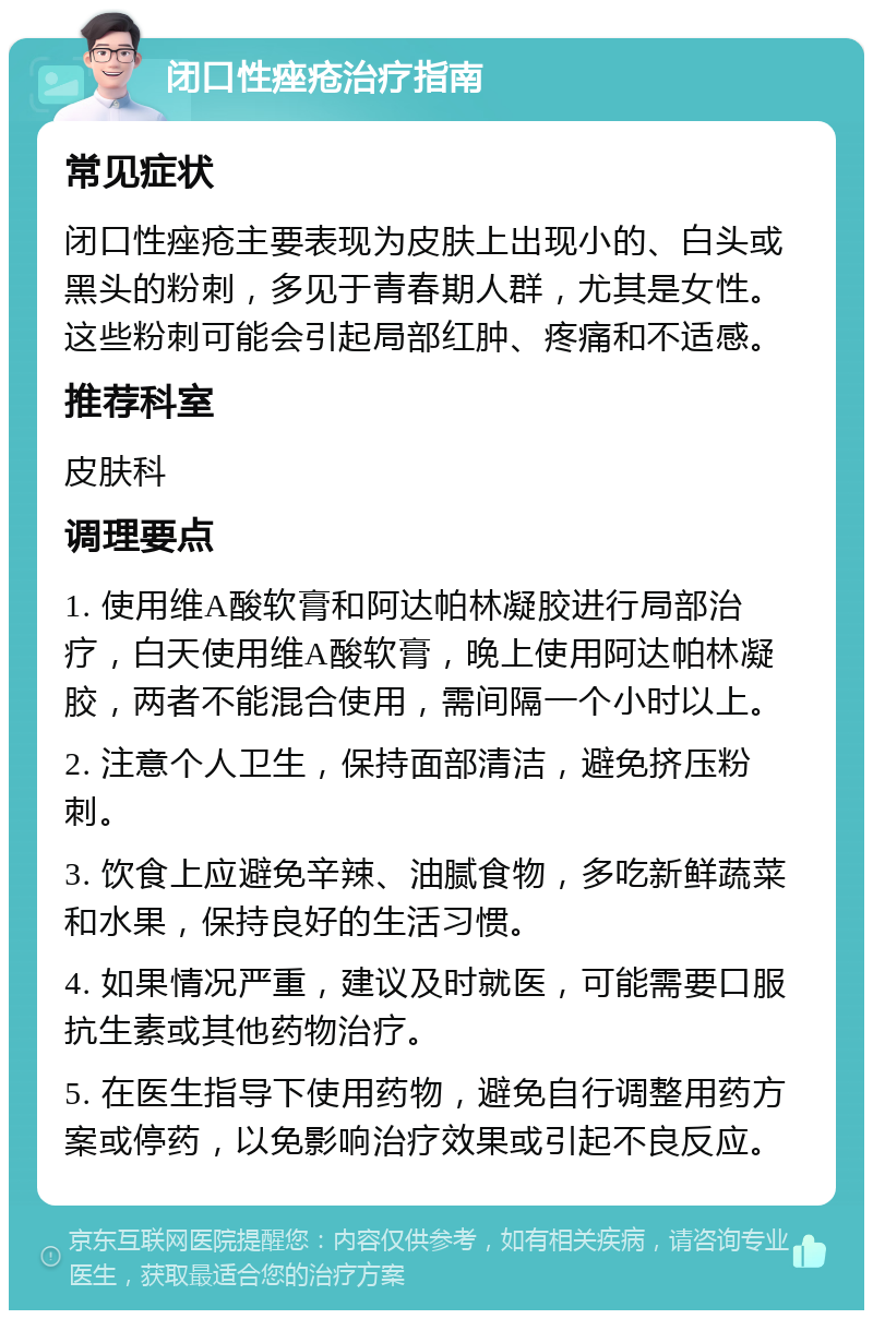 闭口性痤疮治疗指南 常见症状 闭口性痤疮主要表现为皮肤上出现小的、白头或黑头的粉刺，多见于青春期人群，尤其是女性。这些粉刺可能会引起局部红肿、疼痛和不适感。 推荐科室 皮肤科 调理要点 1. 使用维A酸软膏和阿达帕林凝胶进行局部治疗，白天使用维A酸软膏，晚上使用阿达帕林凝胶，两者不能混合使用，需间隔一个小时以上。 2. 注意个人卫生，保持面部清洁，避免挤压粉刺。 3. 饮食上应避免辛辣、油腻食物，多吃新鲜蔬菜和水果，保持良好的生活习惯。 4. 如果情况严重，建议及时就医，可能需要口服抗生素或其他药物治疗。 5. 在医生指导下使用药物，避免自行调整用药方案或停药，以免影响治疗效果或引起不良反应。