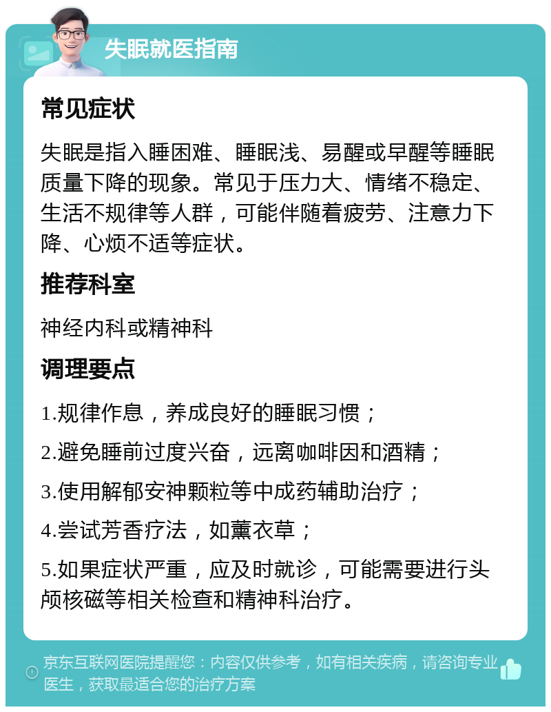 失眠就医指南 常见症状 失眠是指入睡困难、睡眠浅、易醒或早醒等睡眠质量下降的现象。常见于压力大、情绪不稳定、生活不规律等人群，可能伴随着疲劳、注意力下降、心烦不适等症状。 推荐科室 神经内科或精神科 调理要点 1.规律作息，养成良好的睡眠习惯； 2.避免睡前过度兴奋，远离咖啡因和酒精； 3.使用解郁安神颗粒等中成药辅助治疗； 4.尝试芳香疗法，如薰衣草； 5.如果症状严重，应及时就诊，可能需要进行头颅核磁等相关检查和精神科治疗。