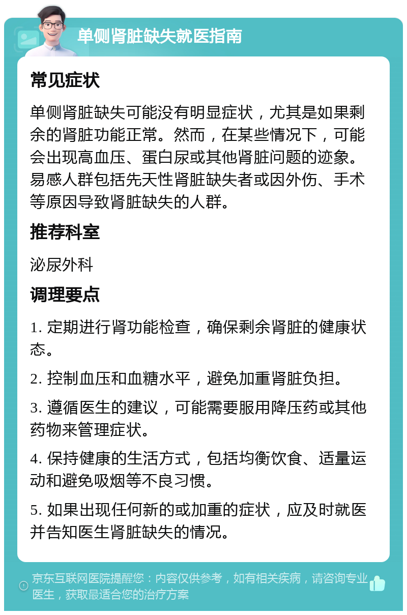 单侧肾脏缺失就医指南 常见症状 单侧肾脏缺失可能没有明显症状，尤其是如果剩余的肾脏功能正常。然而，在某些情况下，可能会出现高血压、蛋白尿或其他肾脏问题的迹象。易感人群包括先天性肾脏缺失者或因外伤、手术等原因导致肾脏缺失的人群。 推荐科室 泌尿外科 调理要点 1. 定期进行肾功能检查，确保剩余肾脏的健康状态。 2. 控制血压和血糖水平，避免加重肾脏负担。 3. 遵循医生的建议，可能需要服用降压药或其他药物来管理症状。 4. 保持健康的生活方式，包括均衡饮食、适量运动和避免吸烟等不良习惯。 5. 如果出现任何新的或加重的症状，应及时就医并告知医生肾脏缺失的情况。