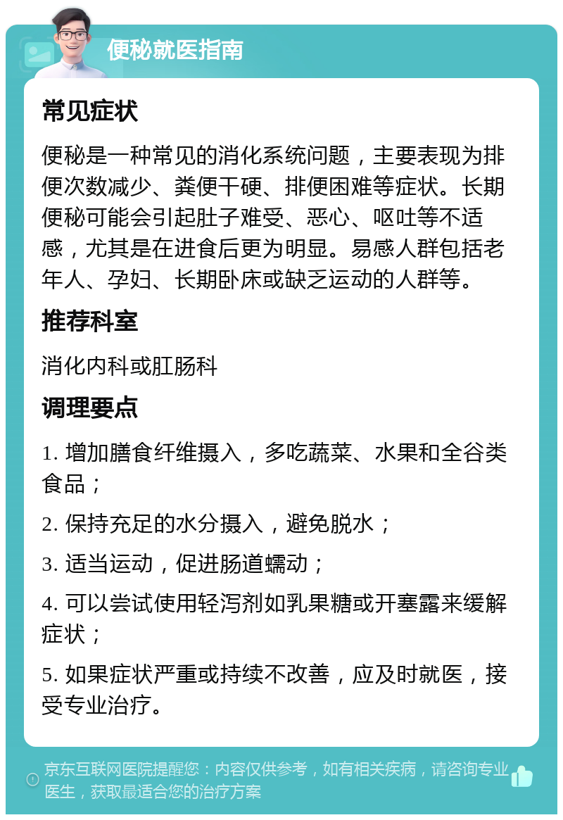 便秘就医指南 常见症状 便秘是一种常见的消化系统问题，主要表现为排便次数减少、粪便干硬、排便困难等症状。长期便秘可能会引起肚子难受、恶心、呕吐等不适感，尤其是在进食后更为明显。易感人群包括老年人、孕妇、长期卧床或缺乏运动的人群等。 推荐科室 消化内科或肛肠科 调理要点 1. 增加膳食纤维摄入，多吃蔬菜、水果和全谷类食品； 2. 保持充足的水分摄入，避免脱水； 3. 适当运动，促进肠道蠕动； 4. 可以尝试使用轻泻剂如乳果糖或开塞露来缓解症状； 5. 如果症状严重或持续不改善，应及时就医，接受专业治疗。