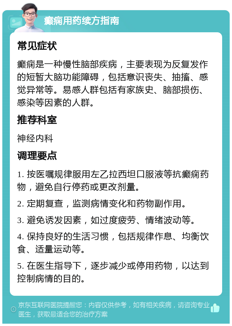 癫痫用药续方指南 常见症状 癫痫是一种慢性脑部疾病，主要表现为反复发作的短暂大脑功能障碍，包括意识丧失、抽搐、感觉异常等。易感人群包括有家族史、脑部损伤、感染等因素的人群。 推荐科室 神经内科 调理要点 1. 按医嘱规律服用左乙拉西坦口服液等抗癫痫药物，避免自行停药或更改剂量。 2. 定期复查，监测病情变化和药物副作用。 3. 避免诱发因素，如过度疲劳、情绪波动等。 4. 保持良好的生活习惯，包括规律作息、均衡饮食、适量运动等。 5. 在医生指导下，逐步减少或停用药物，以达到控制病情的目的。