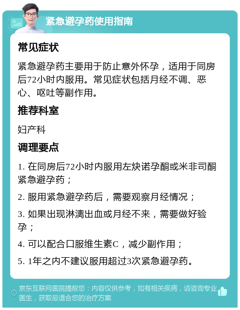 紧急避孕药使用指南 常见症状 紧急避孕药主要用于防止意外怀孕，适用于同房后72小时内服用。常见症状包括月经不调、恶心、呕吐等副作用。 推荐科室 妇产科 调理要点 1. 在同房后72小时内服用左炔诺孕酮或米非司酮紧急避孕药； 2. 服用紧急避孕药后，需要观察月经情况； 3. 如果出现淋漓出血或月经不来，需要做好验孕； 4. 可以配合口服维生素C，减少副作用； 5. 1年之内不建议服用超过3次紧急避孕药。