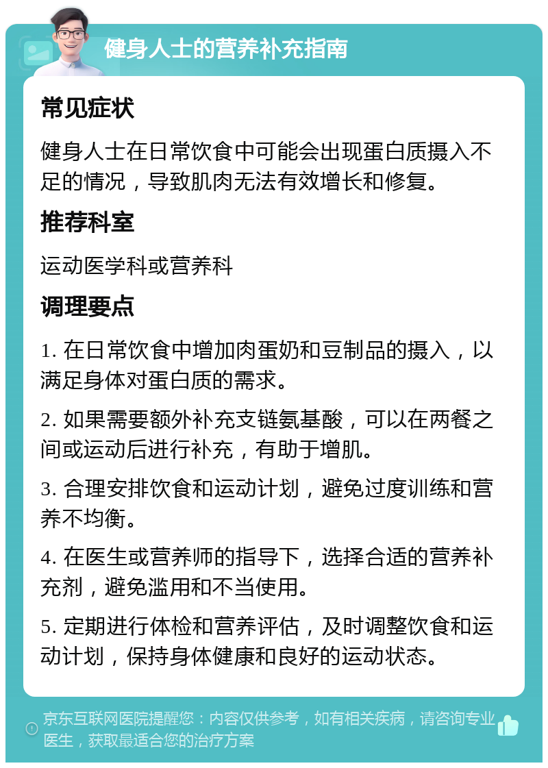 健身人士的营养补充指南 常见症状 健身人士在日常饮食中可能会出现蛋白质摄入不足的情况，导致肌肉无法有效增长和修复。 推荐科室 运动医学科或营养科 调理要点 1. 在日常饮食中增加肉蛋奶和豆制品的摄入，以满足身体对蛋白质的需求。 2. 如果需要额外补充支链氨基酸，可以在两餐之间或运动后进行补充，有助于增肌。 3. 合理安排饮食和运动计划，避免过度训练和营养不均衡。 4. 在医生或营养师的指导下，选择合适的营养补充剂，避免滥用和不当使用。 5. 定期进行体检和营养评估，及时调整饮食和运动计划，保持身体健康和良好的运动状态。