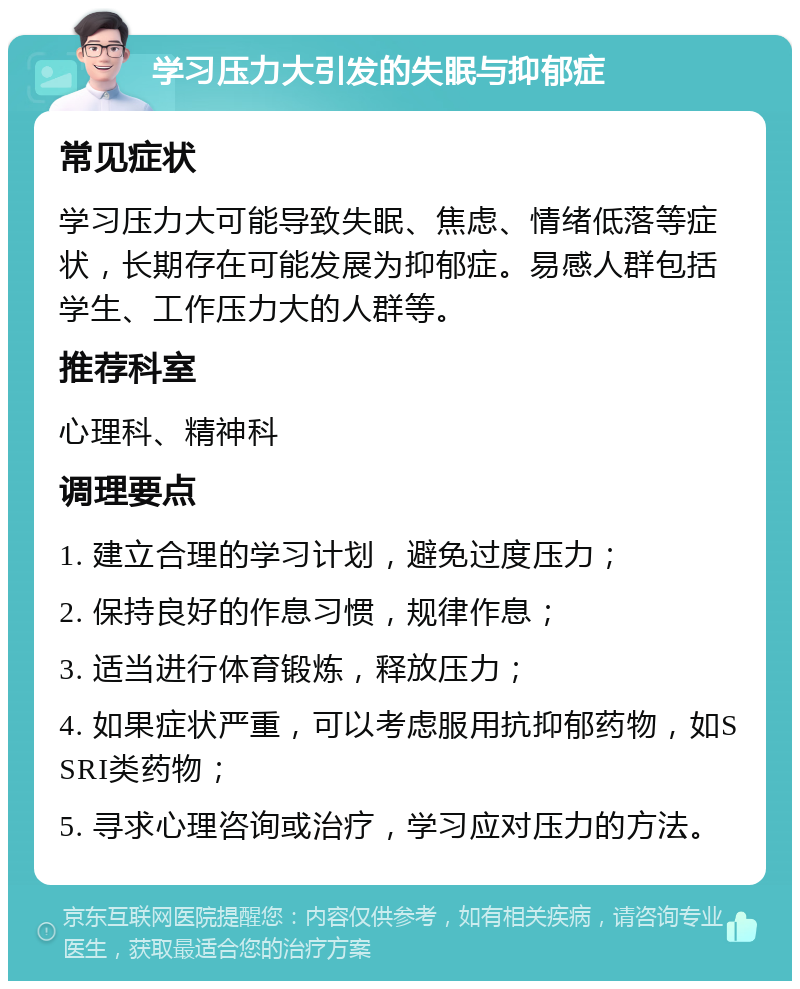 学习压力大引发的失眠与抑郁症 常见症状 学习压力大可能导致失眠、焦虑、情绪低落等症状，长期存在可能发展为抑郁症。易感人群包括学生、工作压力大的人群等。 推荐科室 心理科、精神科 调理要点 1. 建立合理的学习计划，避免过度压力； 2. 保持良好的作息习惯，规律作息； 3. 适当进行体育锻炼，释放压力； 4. 如果症状严重，可以考虑服用抗抑郁药物，如SSRI类药物； 5. 寻求心理咨询或治疗，学习应对压力的方法。