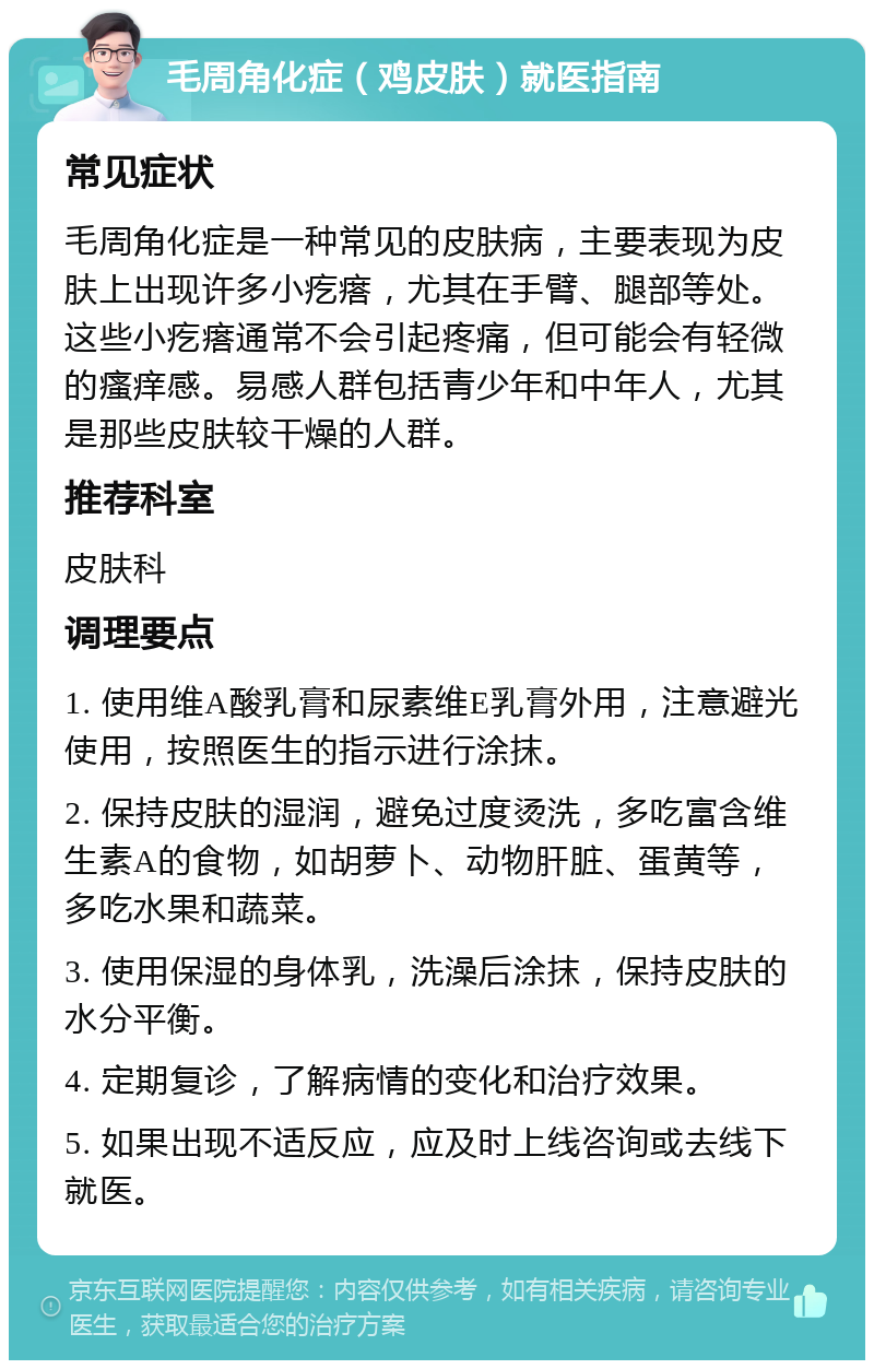 毛周角化症（鸡皮肤）就医指南 常见症状 毛周角化症是一种常见的皮肤病，主要表现为皮肤上出现许多小疙瘩，尤其在手臂、腿部等处。这些小疙瘩通常不会引起疼痛，但可能会有轻微的瘙痒感。易感人群包括青少年和中年人，尤其是那些皮肤较干燥的人群。 推荐科室 皮肤科 调理要点 1. 使用维A酸乳膏和尿素维E乳膏外用，注意避光使用，按照医生的指示进行涂抹。 2. 保持皮肤的湿润，避免过度烫洗，多吃富含维生素A的食物，如胡萝卜、动物肝脏、蛋黄等，多吃水果和蔬菜。 3. 使用保湿的身体乳，洗澡后涂抹，保持皮肤的水分平衡。 4. 定期复诊，了解病情的变化和治疗效果。 5. 如果出现不适反应，应及时上线咨询或去线下就医。