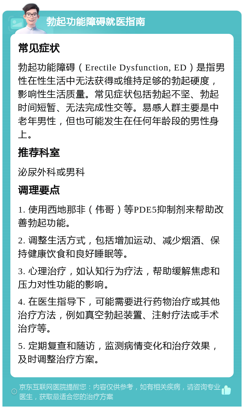 勃起功能障碍就医指南 常见症状 勃起功能障碍（Erectile Dysfunction, ED）是指男性在性生活中无法获得或维持足够的勃起硬度，影响性生活质量。常见症状包括勃起不坚、勃起时间短暂、无法完成性交等。易感人群主要是中老年男性，但也可能发生在任何年龄段的男性身上。 推荐科室 泌尿外科或男科 调理要点 1. 使用西地那非（伟哥）等PDE5抑制剂来帮助改善勃起功能。 2. 调整生活方式，包括增加运动、减少烟酒、保持健康饮食和良好睡眠等。 3. 心理治疗，如认知行为疗法，帮助缓解焦虑和压力对性功能的影响。 4. 在医生指导下，可能需要进行药物治疗或其他治疗方法，例如真空勃起装置、注射疗法或手术治疗等。 5. 定期复查和随访，监测病情变化和治疗效果，及时调整治疗方案。