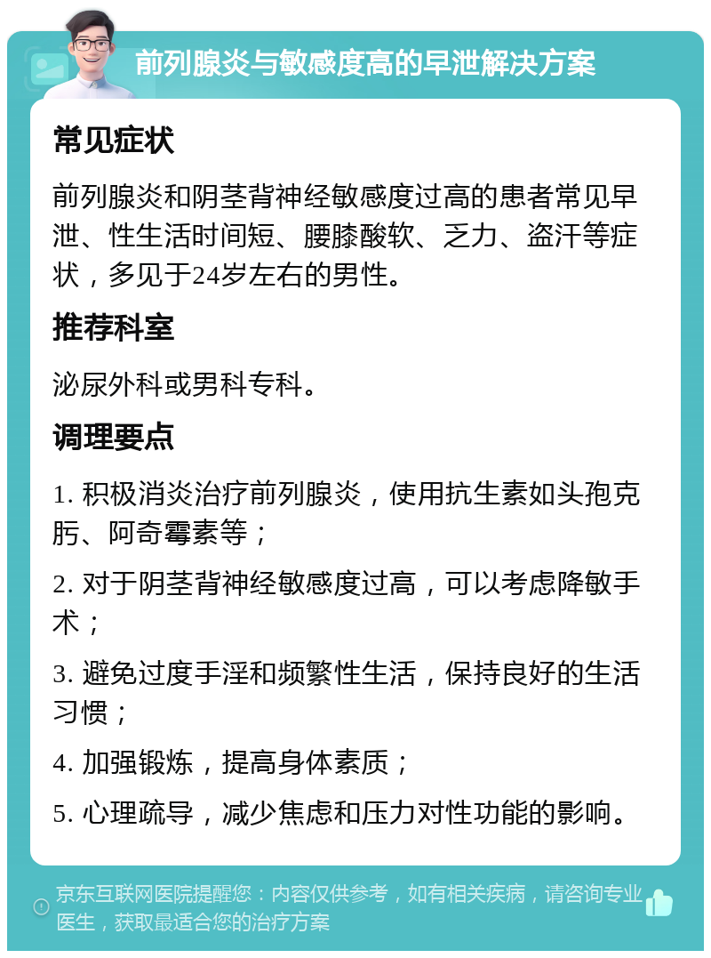 前列腺炎与敏感度高的早泄解决方案 常见症状 前列腺炎和阴茎背神经敏感度过高的患者常见早泄、性生活时间短、腰膝酸软、乏力、盗汗等症状，多见于24岁左右的男性。 推荐科室 泌尿外科或男科专科。 调理要点 1. 积极消炎治疗前列腺炎，使用抗生素如头孢克肟、阿奇霉素等； 2. 对于阴茎背神经敏感度过高，可以考虑降敏手术； 3. 避免过度手淫和频繁性生活，保持良好的生活习惯； 4. 加强锻炼，提高身体素质； 5. 心理疏导，减少焦虑和压力对性功能的影响。