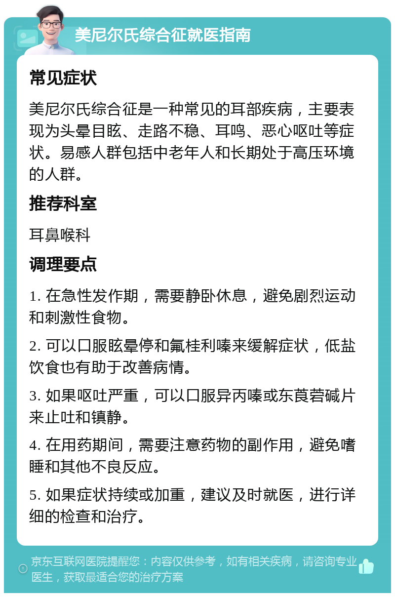 美尼尔氏综合征就医指南 常见症状 美尼尔氏综合征是一种常见的耳部疾病，主要表现为头晕目眩、走路不稳、耳鸣、恶心呕吐等症状。易感人群包括中老年人和长期处于高压环境的人群。 推荐科室 耳鼻喉科 调理要点 1. 在急性发作期，需要静卧休息，避免剧烈运动和刺激性食物。 2. 可以口服眩晕停和氟桂利嗪来缓解症状，低盐饮食也有助于改善病情。 3. 如果呕吐严重，可以口服异丙嗪或东莨菪碱片来止吐和镇静。 4. 在用药期间，需要注意药物的副作用，避免嗜睡和其他不良反应。 5. 如果症状持续或加重，建议及时就医，进行详细的检查和治疗。