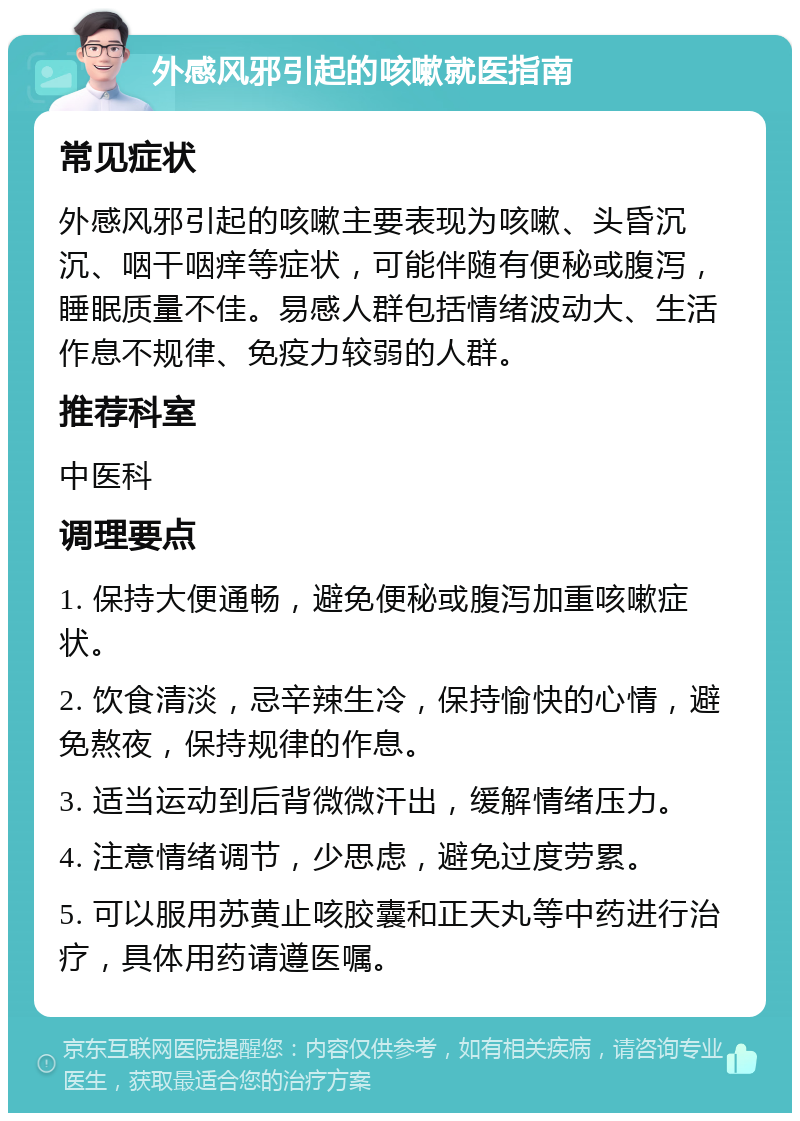 外感风邪引起的咳嗽就医指南 常见症状 外感风邪引起的咳嗽主要表现为咳嗽、头昏沉沉、咽干咽痒等症状，可能伴随有便秘或腹泻，睡眠质量不佳。易感人群包括情绪波动大、生活作息不规律、免疫力较弱的人群。 推荐科室 中医科 调理要点 1. 保持大便通畅，避免便秘或腹泻加重咳嗽症状。 2. 饮食清淡，忌辛辣生冷，保持愉快的心情，避免熬夜，保持规律的作息。 3. 适当运动到后背微微汗出，缓解情绪压力。 4. 注意情绪调节，少思虑，避免过度劳累。 5. 可以服用苏黄止咳胶囊和正天丸等中药进行治疗，具体用药请遵医嘱。