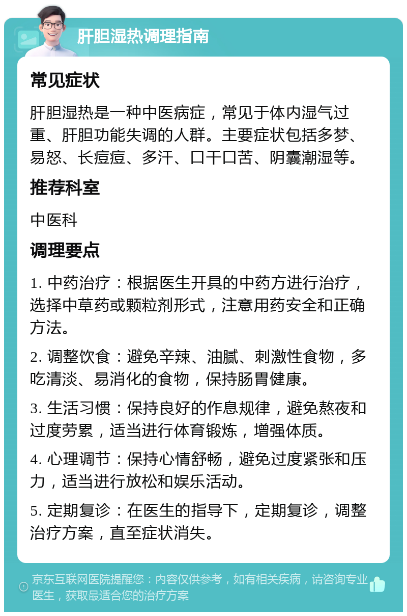 肝胆湿热调理指南 常见症状 肝胆湿热是一种中医病症，常见于体内湿气过重、肝胆功能失调的人群。主要症状包括多梦、易怒、长痘痘、多汗、口干口苦、阴囊潮湿等。 推荐科室 中医科 调理要点 1. 中药治疗：根据医生开具的中药方进行治疗，选择中草药或颗粒剂形式，注意用药安全和正确方法。 2. 调整饮食：避免辛辣、油腻、刺激性食物，多吃清淡、易消化的食物，保持肠胃健康。 3. 生活习惯：保持良好的作息规律，避免熬夜和过度劳累，适当进行体育锻炼，增强体质。 4. 心理调节：保持心情舒畅，避免过度紧张和压力，适当进行放松和娱乐活动。 5. 定期复诊：在医生的指导下，定期复诊，调整治疗方案，直至症状消失。