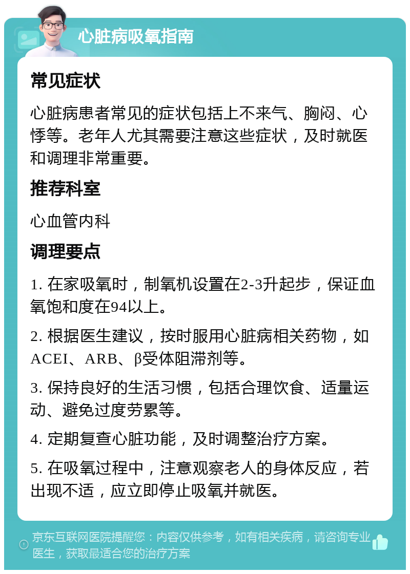 心脏病吸氧指南 常见症状 心脏病患者常见的症状包括上不来气、胸闷、心悸等。老年人尤其需要注意这些症状，及时就医和调理非常重要。 推荐科室 心血管内科 调理要点 1. 在家吸氧时，制氧机设置在2-3升起步，保证血氧饱和度在94以上。 2. 根据医生建议，按时服用心脏病相关药物，如ACEI、ARB、β受体阻滞剂等。 3. 保持良好的生活习惯，包括合理饮食、适量运动、避免过度劳累等。 4. 定期复查心脏功能，及时调整治疗方案。 5. 在吸氧过程中，注意观察老人的身体反应，若出现不适，应立即停止吸氧并就医。