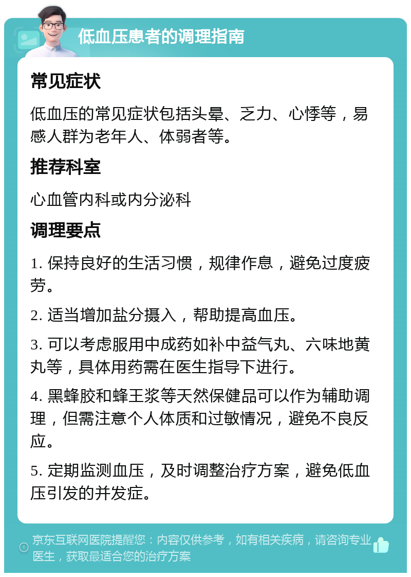 低血压患者的调理指南 常见症状 低血压的常见症状包括头晕、乏力、心悸等，易感人群为老年人、体弱者等。 推荐科室 心血管内科或内分泌科 调理要点 1. 保持良好的生活习惯，规律作息，避免过度疲劳。 2. 适当增加盐分摄入，帮助提高血压。 3. 可以考虑服用中成药如补中益气丸、六味地黄丸等，具体用药需在医生指导下进行。 4. 黑蜂胶和蜂王浆等天然保健品可以作为辅助调理，但需注意个人体质和过敏情况，避免不良反应。 5. 定期监测血压，及时调整治疗方案，避免低血压引发的并发症。