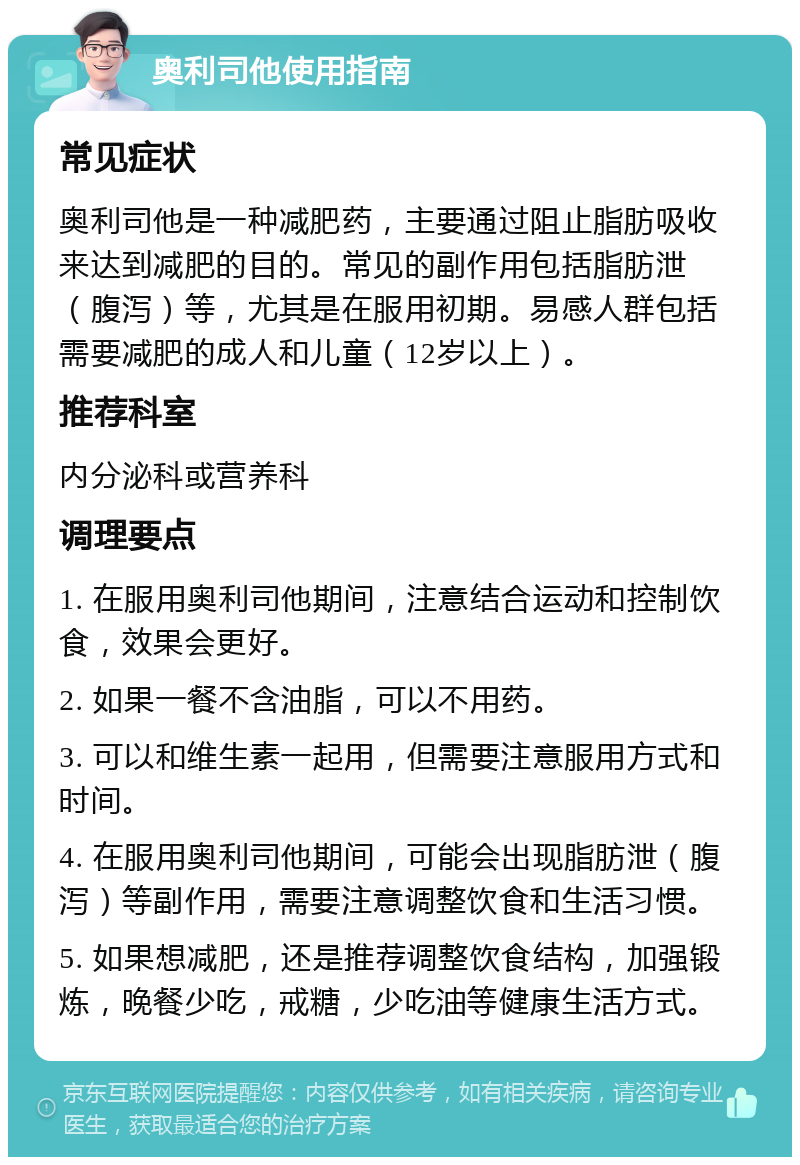 奥利司他使用指南 常见症状 奥利司他是一种减肥药，主要通过阻止脂肪吸收来达到减肥的目的。常见的副作用包括脂肪泄（腹泻）等，尤其是在服用初期。易感人群包括需要减肥的成人和儿童（12岁以上）。 推荐科室 内分泌科或营养科 调理要点 1. 在服用奥利司他期间，注意结合运动和控制饮食，效果会更好。 2. 如果一餐不含油脂，可以不用药。 3. 可以和维生素一起用，但需要注意服用方式和时间。 4. 在服用奥利司他期间，可能会出现脂肪泄（腹泻）等副作用，需要注意调整饮食和生活习惯。 5. 如果想减肥，还是推荐调整饮食结构，加强锻炼，晚餐少吃，戒糖，少吃油等健康生活方式。